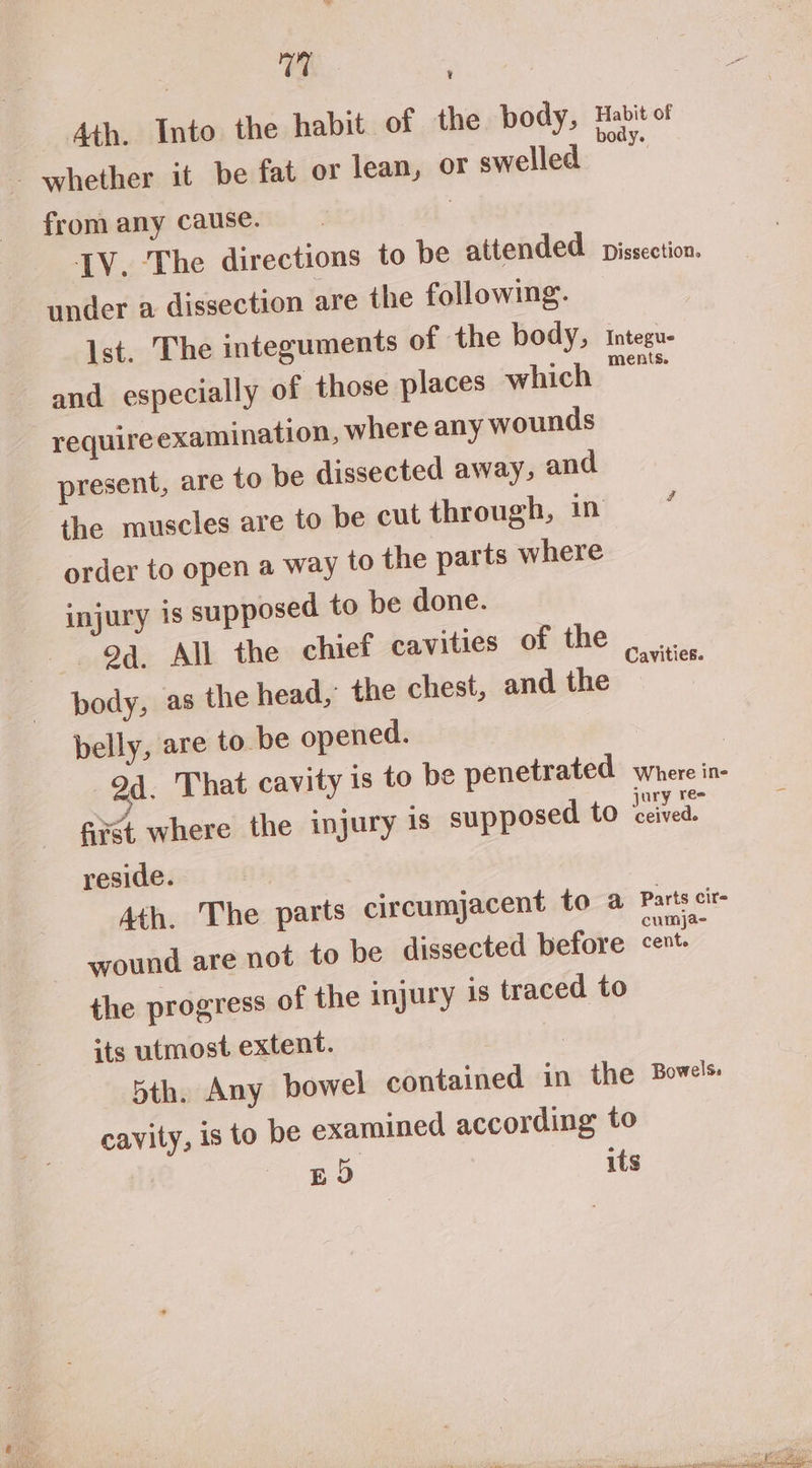 7% , Ath. Into the habit of the body, Habit of whether it be fat or lean, or swelled | from any cause. | IV. The directions to be attended. pissection. under a dissection are the following. Ist. The integuments of the body, and especially of those places which requireexamination, where any wounds present, are to be dissected away, and the muscles are to be cut through, in * order to open a way to the parts where injury 1s supposed to be done. “og. All the chief cavities of the body, as the head,’ the chest, and the belly, are to be opened. | 94. That cavity is to be penetrated wieccine first where the injury is supposed to ited reside. Integue ments. Cavities. 4th. The parts circumjacent to a Parts cit wound are not to be dissected before corey the progress of the injury is traced to its utmost extent. | 5th, Any bowel contained in the Bowels. cavity, is to be examined according to pD its