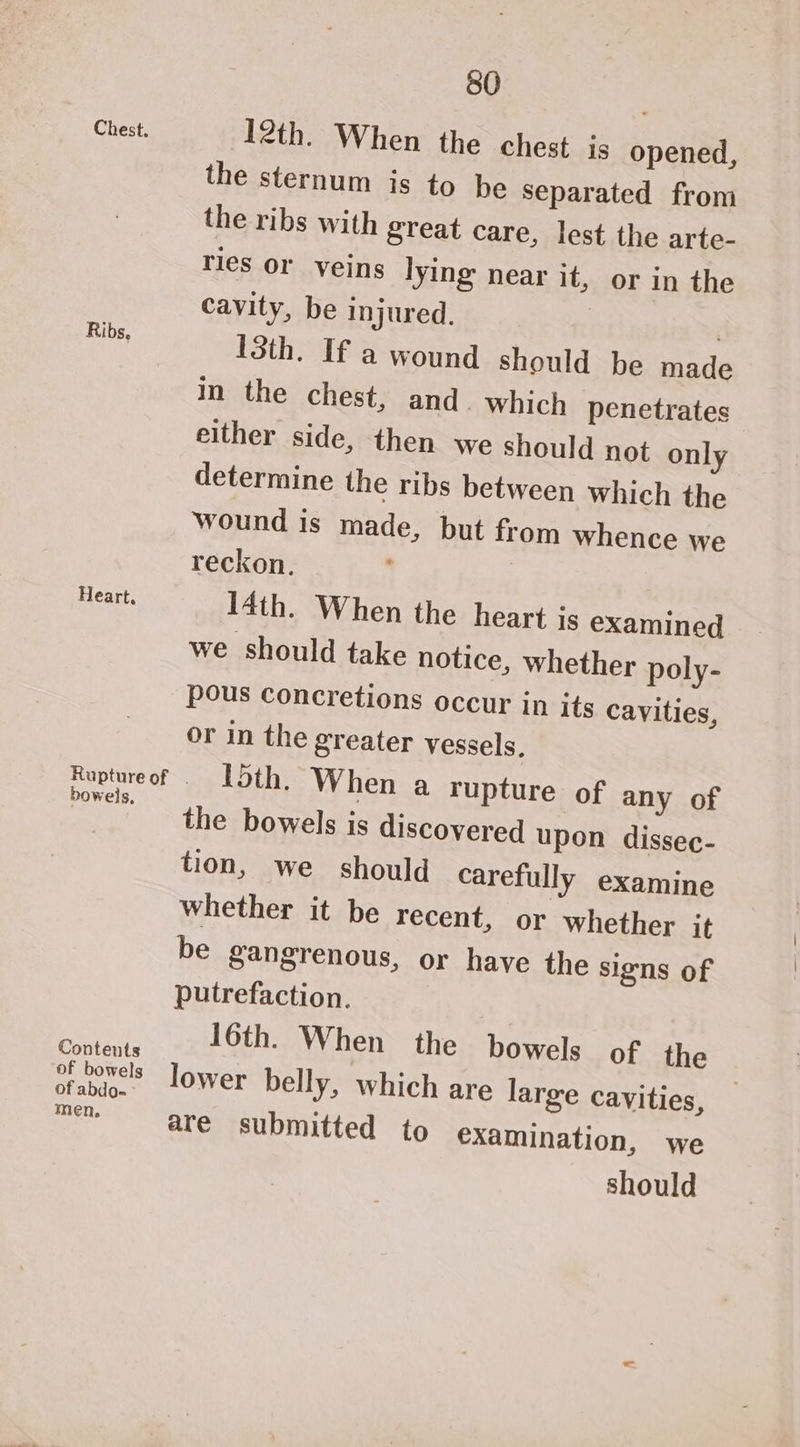 Chest. Ribs, Heart, bowels, Contents of bowels of abdo- men, 80 12th. When the chest js opened, the sternum is to be Separated from the ribs with great care, lest the arte- ries or veins lying near it, or in the cavity, be injured. | : 13th. If a wound should be made in the chest, and. which penetrates either side, then we should not only determine the ribs between which the wound is made, but from whence we reckon. | 14th. When the heart js examined we should take notice, whether poly- pous Concretions occur in its cavities, or in the greater vessels. 15th. When a rupture of any of the bowels is discovered upon dissec- tion, we should carefully examine whether it be recent, or whether it be Sangrenous, or have the signs of putrefaction. 16th. When the bowels of the lower belly, which are large cavities, are submitted to examination, we should