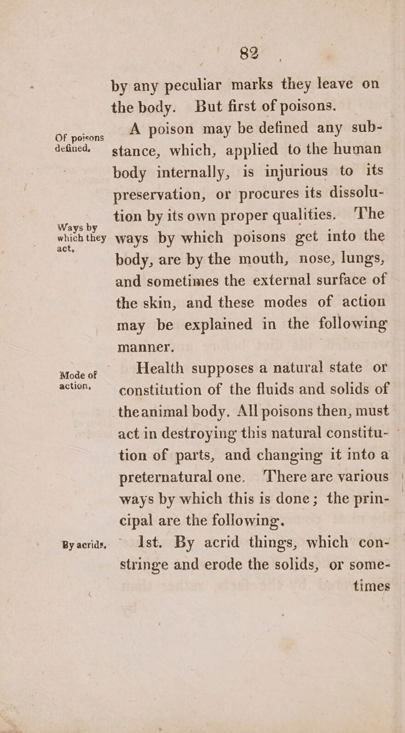 Of poisons defined, Ways by which they act, Mode of action, 89 by any peculiar marks they leave on the body. But first of poisons. A poison may be defined any sub- stance, which, applied to the human body internally, is injurious to its preservation, or procures its dissolu- tion by its own proper qualities. ‘The ways by which poisons get into the body, are by the mouth, nose, lungs, and sometimes the external surface of the skin, and these modes of action may be explained in the following manner. | Health supposes a natural state or constitution of the fluids and solids of theanimal body. All poisons then, must tion of parts, and changing it intoa preternatural one. There are various ways by which this is done; the prin- cipal are the following. Ist. By acrid things, which con- stringe and erode the solids, or some- times