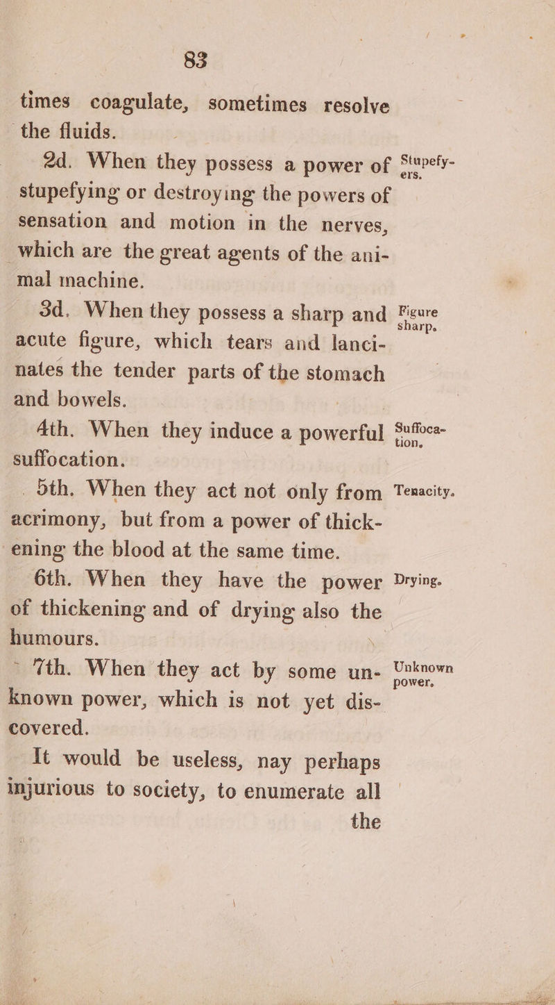 times coagulate, sometimes resolve the fluids. 2d. When they possess a power of Stefy- _ stupefying or destroying the powers of sensation and motion in the nerves, which are the great agents of the ani- mal machine. 3d. When they possess a sharp and pong acute figure, which tears and lanci- nates the tender parts of the stomach and bowels. 4th. When they induce a ok ta aia suffocation. _ 5th. When they act not only from Tenacity. acrimony, but from a power of thick- ening the blood at the same time. 6th. When they have the power Drying. of thickening and of drying also the humours. ’ Tth. When they act by some un- = Uae known power, which is not yet dis- covered. It would be useless, nay perhaps injurious to society, to enumerate all the
