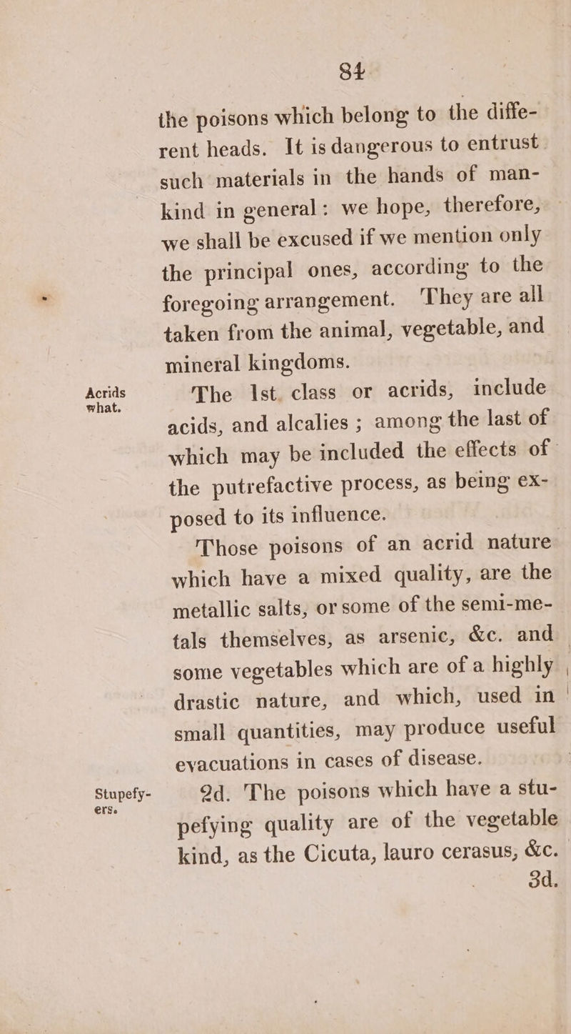 St the poisons which belong to the diffe- rent heads. It isdangerous to entrust such materials in the hands of man- kind in general: we hope, therefore, we shall be excused if we mention only the principal ones, according to the foregoing arrangement. ‘They are all taken from the animal, vegetable, and mineral kingdoms. Acrids The Ist. class or acrids, include acids, and alcalies ; among the last of which may be included the effects of the putrefactive process, as being ex- posed to its influence. Those poisons of an acrid nature which have a mixed quality, are the metallic salts, or some of the semi-me- tals themselves, as arsenic, &c. and — some vegetables which are of a highly drastic nature, and which, used in small quantities, may produce useful evacuations in cases of disease. puuS ty, 9d. The poisons which have a stu- pefying quality are of the vegetable kind, as the Cicuta, lauro cerasus, &e. od.