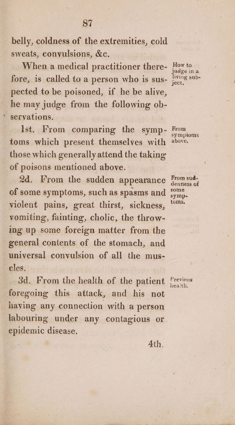 37 belly, coldness of the extremities, cold a7 When a medical practitioner there- fore, is called to a person who is sus- pected to be poisoned, if he be alive, he may judge from the following ob- servations. | Ist. From comparing the symp- toms which present themselves with those which generally attend the taking of peisons mentioned above. 2d. From the sudden appearance of some symptoms, such as spasms and violent pains, great thirst, sickness, vomiting, fainting, cholic, the throw- ing up some foreign matter from the general contents of the stomach, and universal convulsion of all the mus- cles. 3d. From the health of the patient foregoing this attack, and his not labouring under any contagious or epidemic disease. Ath. How to judgeina living sub- ject, . From symptoms above. From sud- denness of some symp- toms, Previous health,