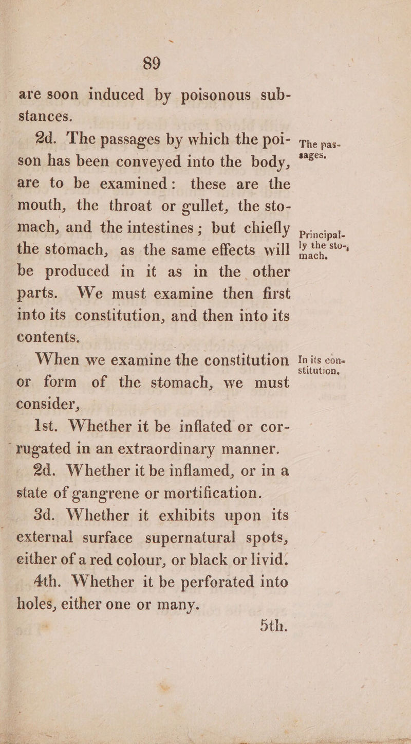 are soon induced by poisonous sub- stances. 2d. The passages by which the poi- son has been conveyed into the body, are to be examined: these are the ‘mouth, the throat or gullet, the sto- mach, and the intestines ; but chiefly the stomach, as the same effects will be produced in it as in the other parts. We must examine then first into its constitution, and then into its contents. | When we examine the constitution or form of the stomach, we must consider, Ist. Whether it be inflated or cor- -rugated in an extraordinary manner. 2d. Whether it be inflamed, or in a state of gangrene or mortification. _ 8d. Whether it exhibits upon its external surface supernatural spots, either of a red colour, or black or livid. 4th. Whether it be perforated into holes, either one or many. 5th. The pas- sages. Principal- ly the sto-, mach. In its cons stitution.