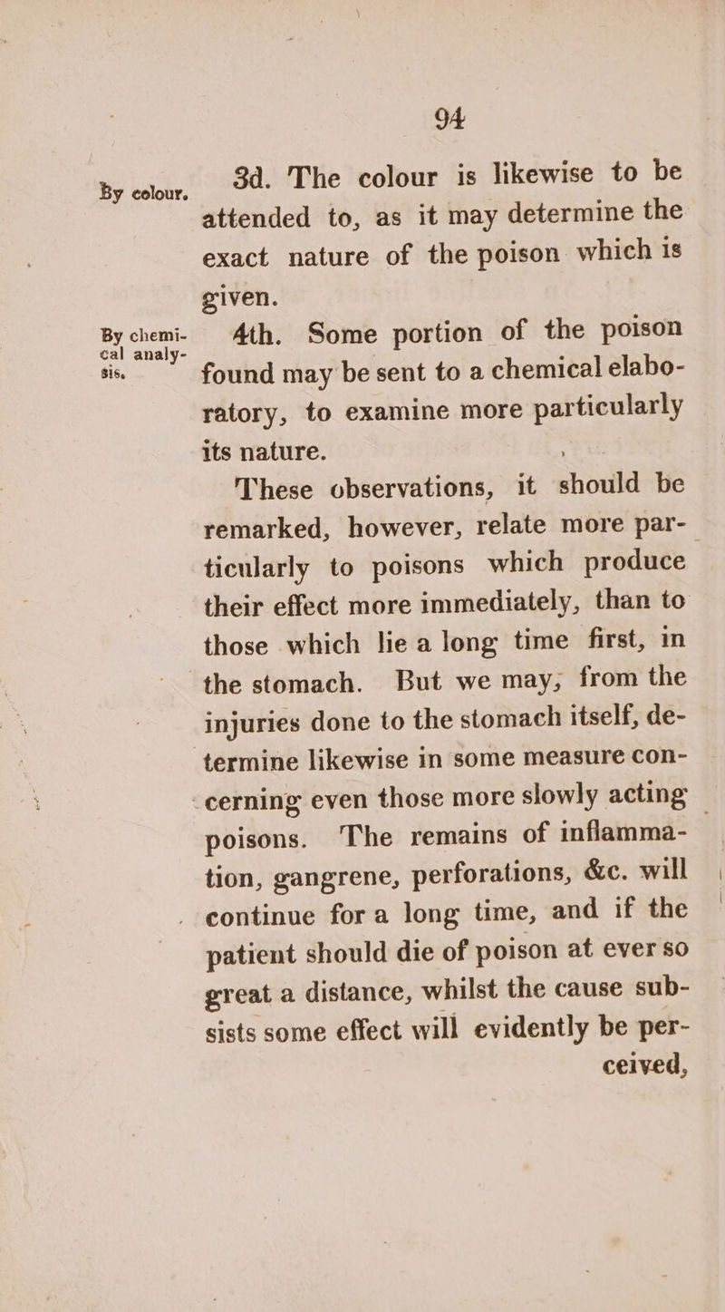 3a. The colour is likewise to be attended to, as it may determine the exact nature of the poison which is given. Ath. Some portion of the poison found may be sent to a chemical elabo- ratory, to examine more particularly its nature. These observations, it should be remarked, however, relate more par- ticularly to poisons which produce | their effect more immediately, than to those which lie a long time first, im the stomach. But we may, from the injuries done to the stomach itself, de- termine likewise in some measure Con- cerning even those more slowly acting poisons. The remains of inflamma-— tion, gangrene, perforations, &amp;c. will continue fora long time, and if the patient should die of poison at ever so great a distance, whilst the cause sub- sists some effect will evidently be per- ceived,