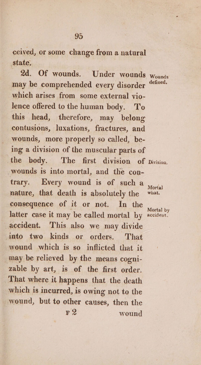 ceived, or some change from a natural state. 2d. Of wounds. Under wounds may be comprehended every disorder which arises from some external vio- lence offered to the human body. To this head, therefore, may belong contusions, luxations, fractures, and wounds, more properly so called, be- ing a division of the muscular parts of the body. The first division of wounds is into mortal, and the con- trary. Every wound is of such a nature, that death is absolutely the consequence of it or not. In the latter case it may be called mortal by accident. This also we may divide into two kinds or orders. That wound which is so inflicted that it may be relieved by the means cogni- zable by art, is of the first order. That where it happens that the death which is incurred, is owing not to the wound, but to other causes, then the F2 wound Wounds defined. Division. Mortal Mortal by accident,
