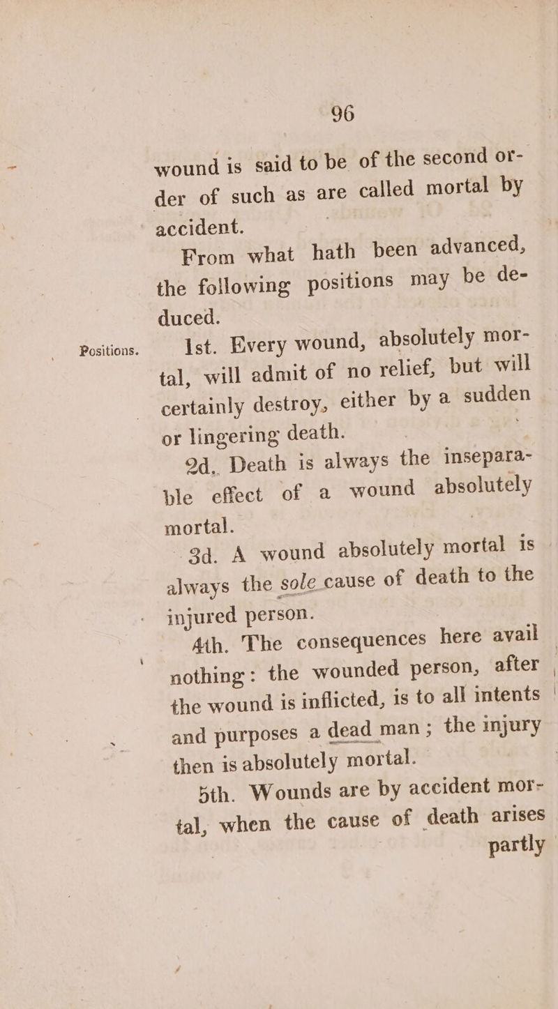 Positions. wound is said to be of the second or- der of such as are called mortal by From what hath been advanced, the following positions may be de- Ist. Every wound, absolutely mor- tal, will admit of no relief, but will certainly destroy, either by @ sudden or lingering death. Od. Death is always the imsepara- ple effect of a wound absolutely mortal. : 34. A wound absolutely mortal is always the sole cause of death to the injured person. nothing: the wounded person, after the wound is inflicted, is to all intents and purposes a dead man ; the injury then is absolutely mortal. 5th. Wounds are by accident mor- tal, when the cause of death arises | partly