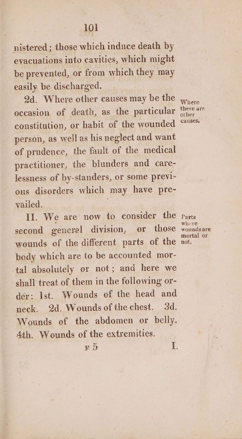 nistered ; those which induce death by evacuations into cavities, which might be prevented, or from which they may easily be discharged. 2d. Where other causes may be the constitution, or habit of the wounded person, as well as his neglect and want of prudence, the fault of the medical practitioner, the blunders and care- lessness of by-standers,.or some previ- ous disorders which may have pre- yailed. : IL We are now to consider the second general division, or those wounds of the different parts of the body which are to be accounted mor- tal absolutely or not; and here we shall treat of them in the following or- der: Ist. Wounds of the head and neck. 2d. Wounds of the chest. 3d. Wounds of the abdomen or belly. Ath. Wounds of the extremities. BOD i. Where there are other causes, Parts where wounds are mortal or. not,