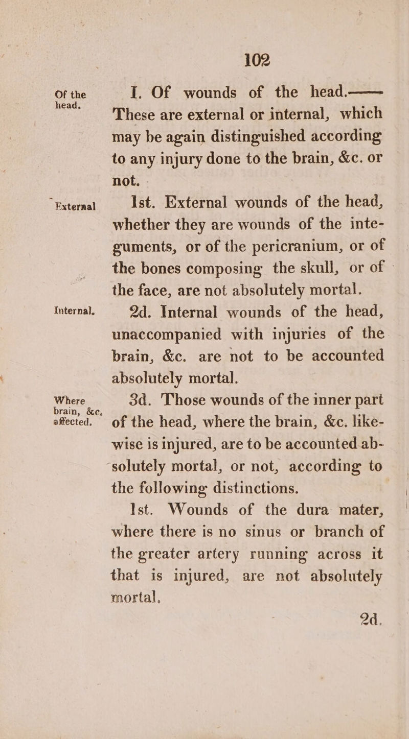 Of the head. i External Internal. Where brain, &c, affected, 102 I. Of wounds of the head. These are external or internal, which may be again distinguished according to any injury done to the brain, &c. or not. - Ist. External wounds of the head, whether they are wounds of the inte- guments, or of the pericranium, or of the bones composing’ the skull, or of » the face, are not absolutely mortal. 2d. Internal wounds of the head, unaccompanied with injuries of the. brain, &c. are not to be accounted absolutely mortal. 3d. Those wounds of the inner part of the head, where the brain, &c. like- wise is injured, are to be accounted ab- the following distinctions. Ist. Wounds of the dura mater, where there is no sinus or branch of the greater artery running across it that is injured, are not absolutely mortal, 2d.