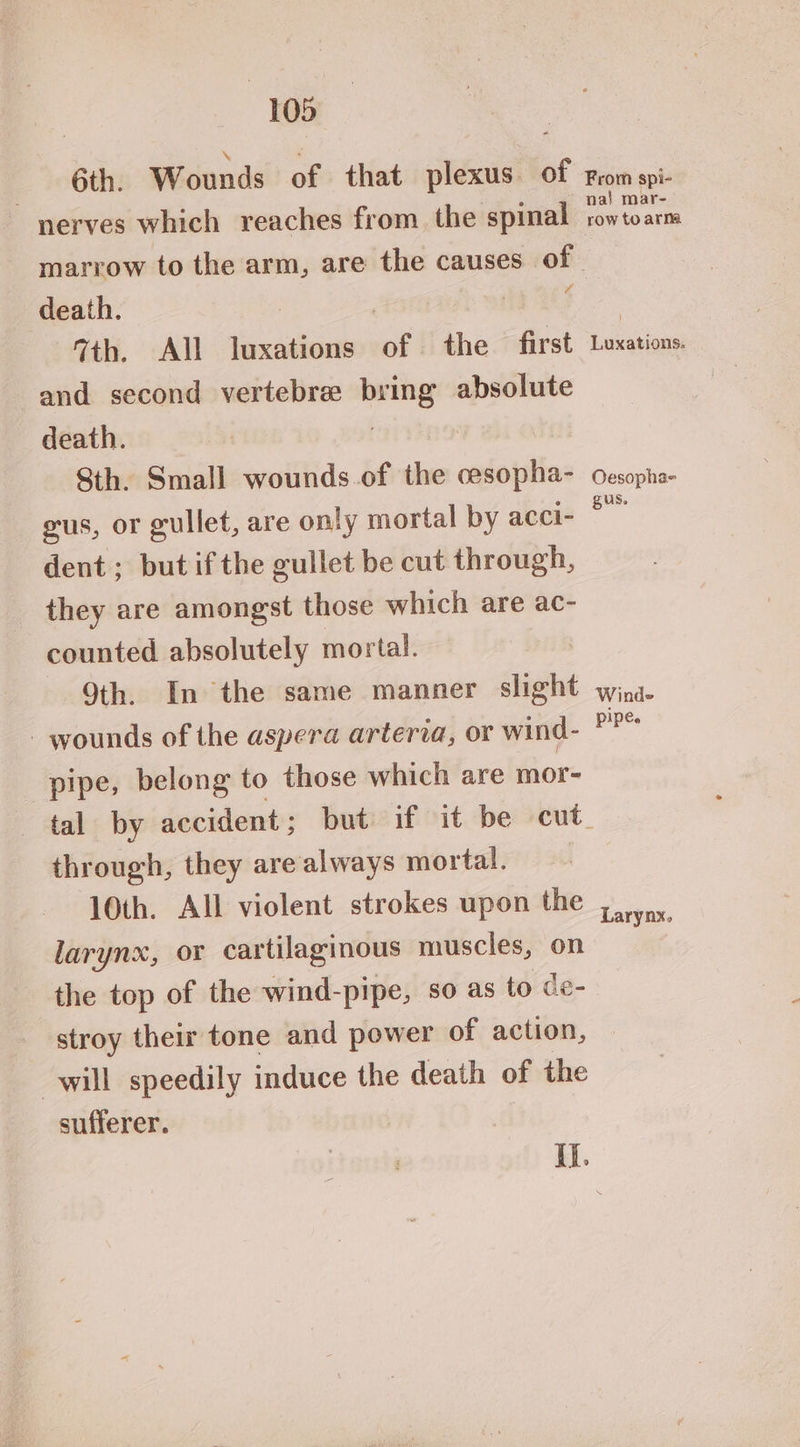 6th. Wounds of that plexus. of nerves which reaches from the spinal From spi- na} mar- aw to arma death. te th. All luxations oft! the first and second vertebre bri os absolute death. Sth. Small wounds.of the oe ondotdiae gus, or gullet, are only mortal by acci- dent; but ifthe gullet be cut through, they are amongst those which are ac- counted absolutely mortal. Oth. In the same manner slight - wounds of the aspera arteria, or wind- pipe, belong to those which are mor- through, they are always mortal. 10th. All violent strokes upon the larynx, or cartilaginous muscles, on the top of the wind-pipe, so as to de- stroy their tone and power of action, will speedily induce the death of the sufferer. Luxations: Oesopha- gus. Winds pipe. Larynx.
