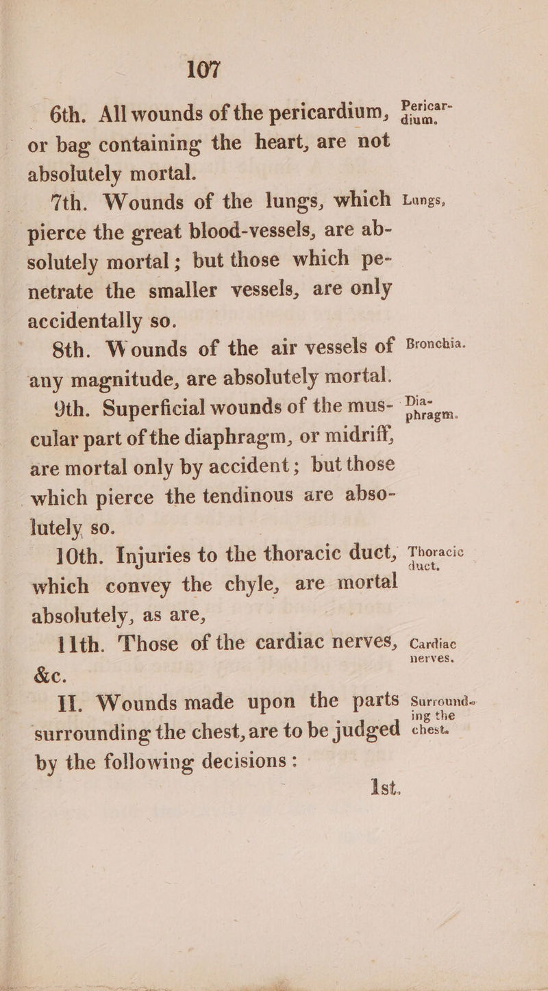 _ 6th, All wounds of the pericardium, or bag containing the heart, are not absolutely mortal. 7th. Wounds of the lungs, which pierce the great blood-vessels, are ab- solutely mortal ; but those which pe- netrate the smaller vessels, are only accidentally so. Sth. Wounds of the air vessels of any magnitude, are absolutely mortal. 9th. Superficial wounds of the mus- cular part of the diaphragm, or midriff, are mortal only by accident ; but those which pierce the tendinous are abso- lutely so. | 10th. Injuries to the thoracic duct, which convey the chyle, are mortal absolutely, as are, | | 11th. Those of the cardiac nerves, &e. II. Wounds made upon the parts surrounding the chest, are to be judged by the following decisions : | Ist. Pericar- dium. Lungs, Bronchia. phragm. Thoracic duct. Cardiac nerves, Surrounds ing the cheste