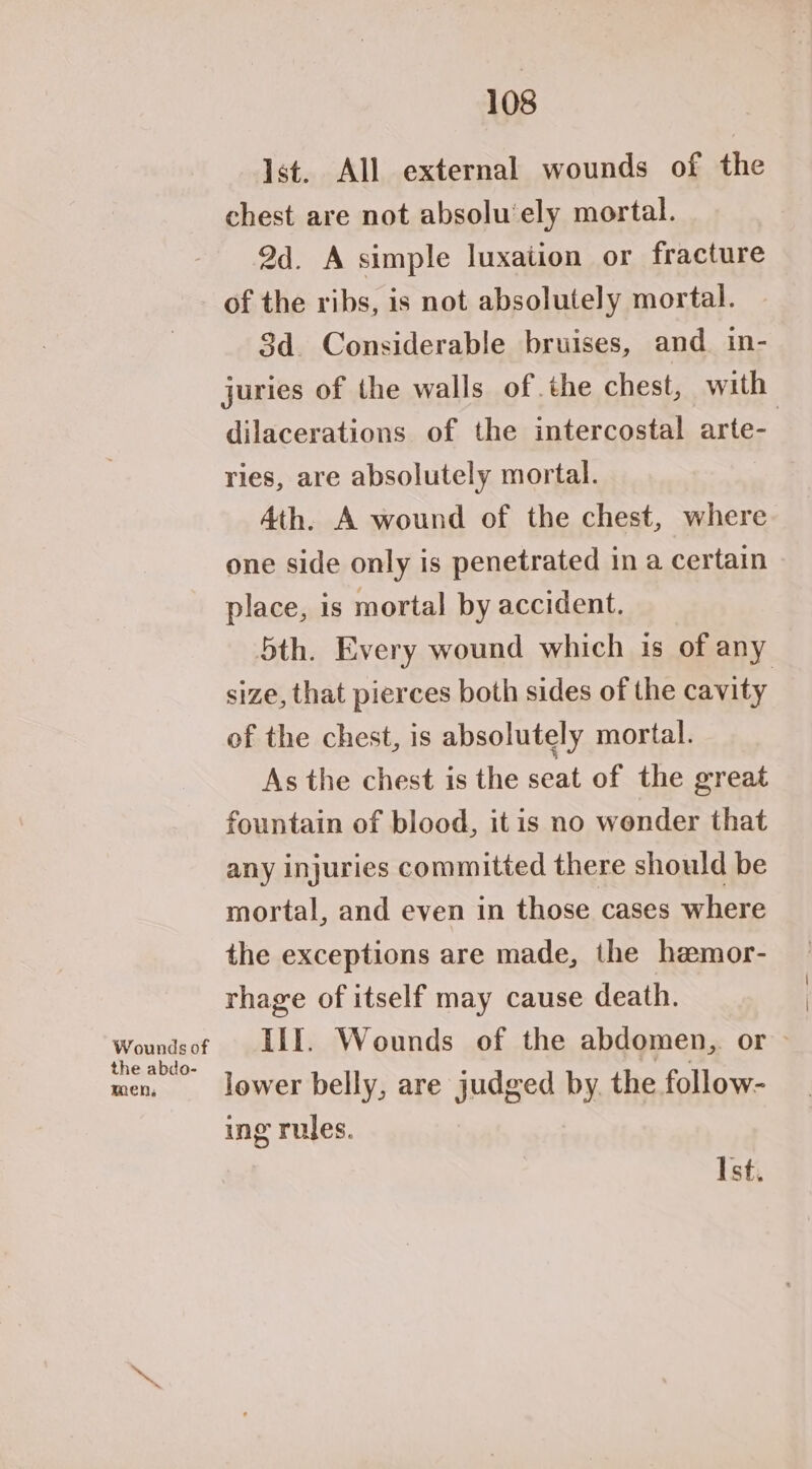 Wounds of the abdo- men, 108 Ist. All external wounds of the chest are not absolu’ely mortal. 2d. A simple luxation or fracture of the ribs, is not absolutely mortal. 3d. Considerable bruises, and in- juries of the walls of. the chest, with dilacerations of the intercostal arte- ries, are absolutely mortal. Ath. A wound of the chest, where one side only is penetrated in a certain place, is mortal by accident. 5th. Every wound which is of any size, that pierces both sides of the cavity of the chest, is absolutely mortal. As the chest is the seat of the great fountain of blood, itis no wender that any injuries committed there should be mortal, and even in those cases where the exceptions are made, the hemor- rhage of itself may cause death. | Ill. Wounds of the abdomen, or - lower belly, are judged by the follow- ing rules. Ist.