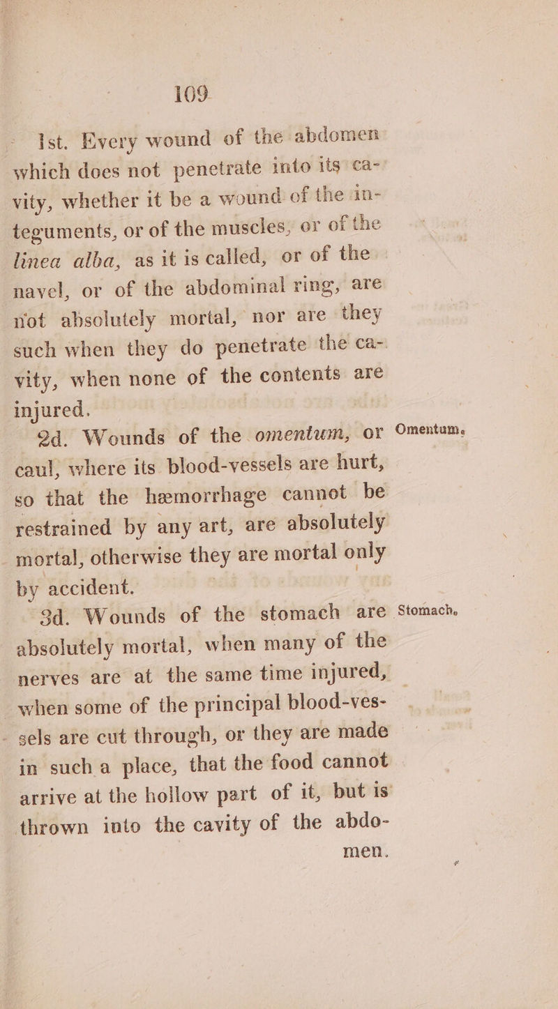 Ist. Every wound of the abdomen which does not penetrate into its ca- vity, whether it be a wound. of the in- teguments, or of the muscles, or of the linea alba, as it is called, or of the navel, or of the abdominal ring, are not absolutely mortal, nor are they vity, when none of the contents are injured. 2d. Wounds of the omentum, oF caul, where its blood-vessels are hurt, mortal, otherwise they are mortal only by accident. | 3d. Wounds of the stomach are absolutely mortal, when many of the nerves are at the same time injured, when some of the principal blood-ves- - gels are cut through, or they are made in sucha place, that the food cannot thrown into the cavity of the abdo- men. Omentum, Stomach,
