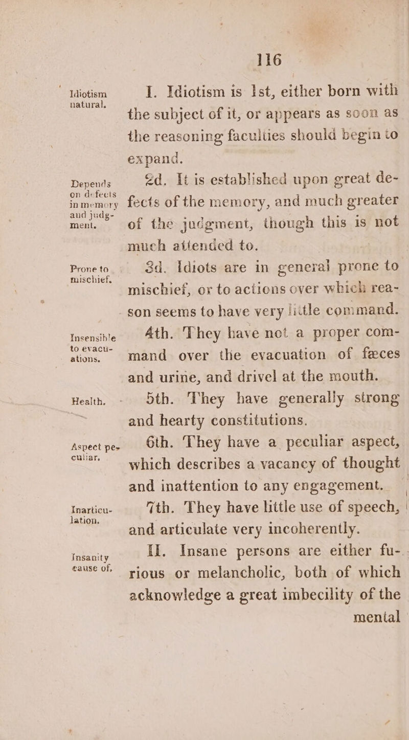 Idiotism natural. Depends on defects in memory and judg- ment. Prone to mischief. Insensible to evacu- ations. Health. Aspect pes culiar. Inarticu- lation. Insanity eause of, 116 I. Idiotism is Ist, either born with the subject of it, or appears as soon as the reasoning faculties should begin to expand. od. It is established upon great de- fects of the memory, and much greater of the judgment, though this is not much atiended to. | 3d. Idiots are in general prone to mischief, or to actions over which rea- son seems to have very little command. Ath. They have net a proper com- mand over the evacuation of feces and urine, and drivel at the mouth. 5th. They have generally strong and hearty constitutions. 6th. They have a peculiar aspect, and inattention to any engagement. 7th. They have little use of speech, and articulate very incoherently. rious or melancholic, both of which acknowledge a great imbecility of the mental