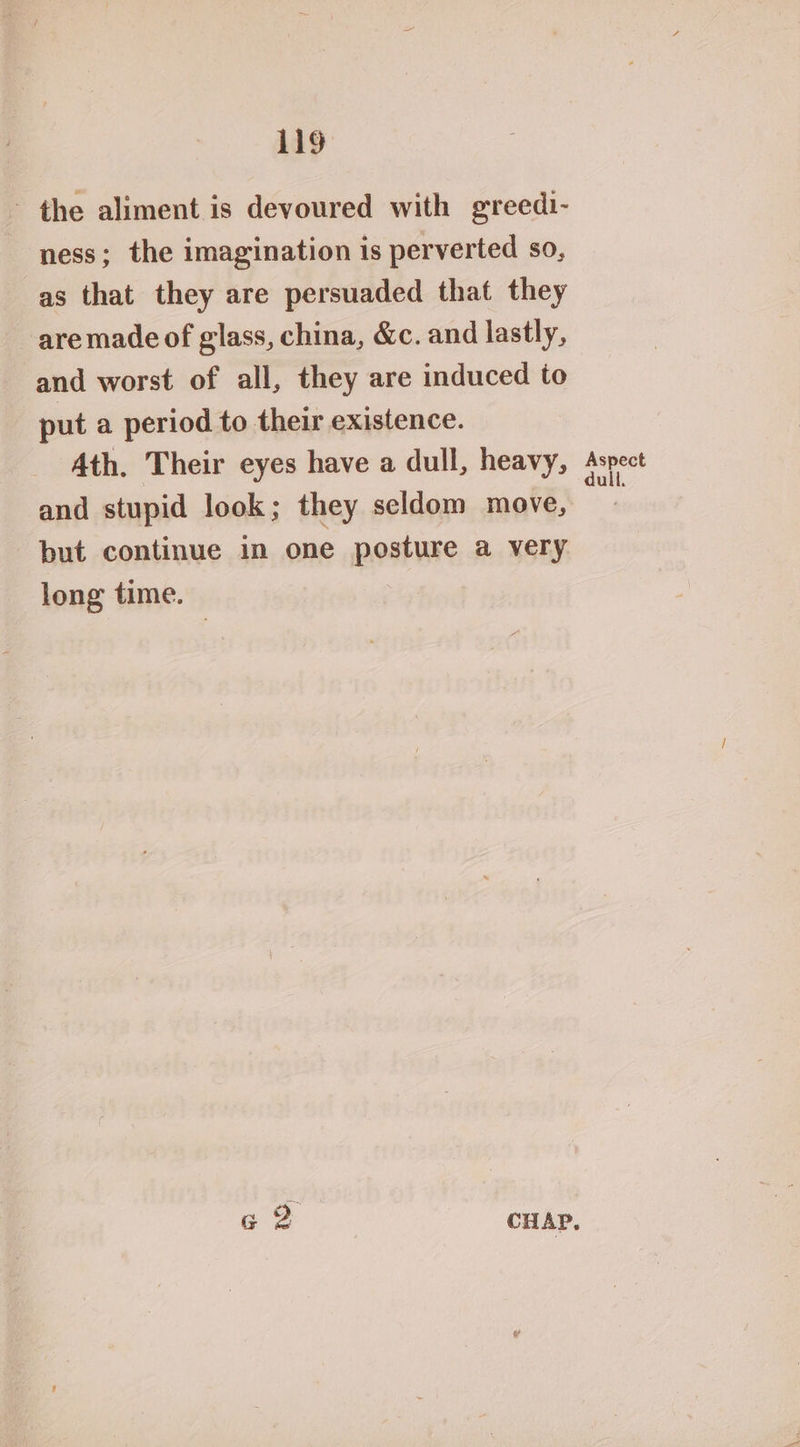 ~ the aliment is devoured with greedi- ness; the imagination is perverted so, as that they are persuaded that they are made of glass, china, &amp;c. and lastly, and worst of all, they are induced to put a period to their existence. Ath. Their eyes have a dull, heavy, Aspect and stupid look; they seldom move, but continue in one posture a very long time. &amp; 2 CHAP.