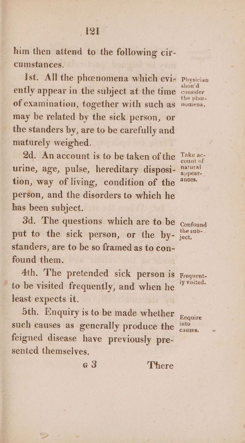 him then attend to the following cir- cumstances. Ist. All the phoenomena which evi- ently appear in the subject at the time of examination, together with such as may be related by the sick person, or the standers by, are to be carefully and maturely weighed. 2d. An account is to be taken of the urine, age, pulse, hereditary disposi- tion, way of living, condition of the person, and the disorders to which he has been subject. _ 3d. The questions which are to be put to the sick person, or the by- _standers, are to be so framed as to con- found them. 4th. The pretended sick person is “ to be visited frequently, and when he least expects it. | oth. Enquiry is to be made whether such causes as generally produce the feigned disease have previously pre- sented themselves. e3 There Physician shou'd consider the phee- nomena, Take ac- count of natural appeare _ ances, Confound the sub- ject. Frequent- ly visited, Enquire into causes,