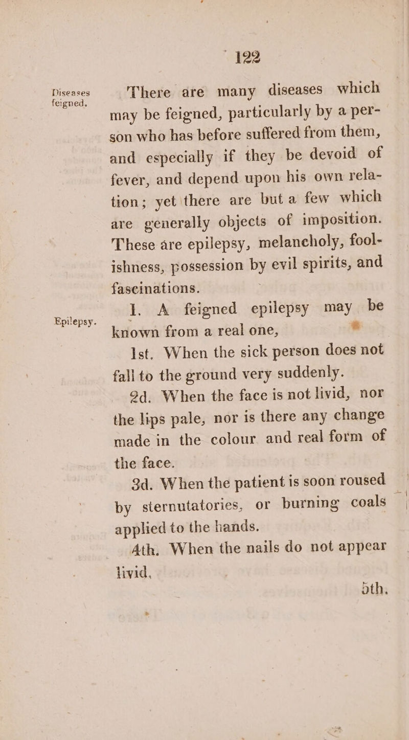 Diseases feigned, 422 There are many diseases which may be feigned, particularly by a per- son who has before suffered from them, and especially if they be devoid of fever, and depend upon his own rela- tion; yet there are but a few which are generally objects of imposition. These are epilepsy, melancholy, fool- ishness, possession by evil spirits, and 1. A feigned epilepsy ayy be known from a real one, fall to the ground very suddenly. 2d. When the face is not livid, nor the lips pale, nor is there any change made in the colour and real form of the face. 3d. When the patient is soon roused by sternutatories, or burning coals applied to the hands. Ath. When the nails do not appear livid, oth,