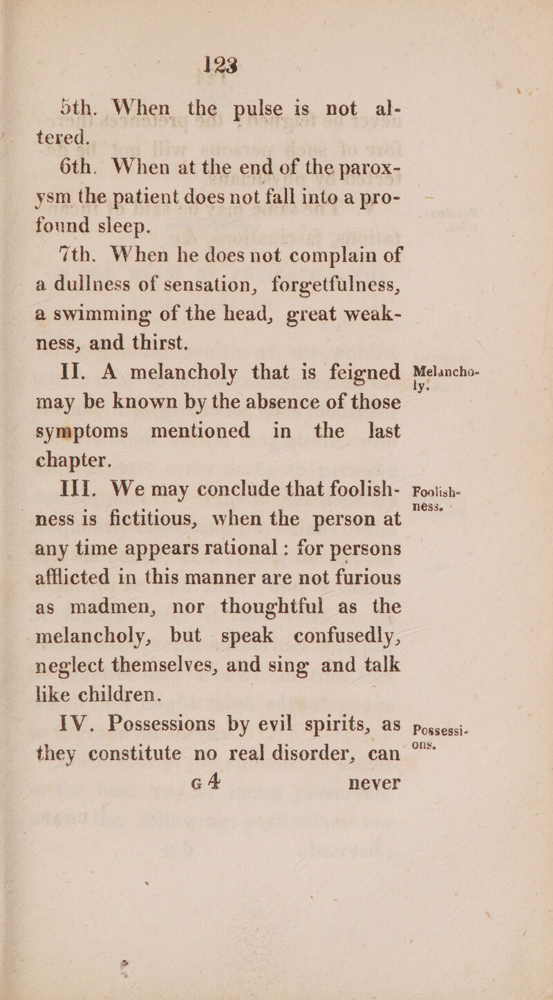5th. When the pulse is not al- tered. | 6th. When at the end of the parox- ysm the patient does not fall into a pro- found sleep. 7th. When he does not complain of a dullness of sensation, forgetfulness, ness, and thirst. II. A melancholy that is feigned may be known by the absence of those symptoms mentioned in the last chapter. ) Ili. We may conclude that foolish- mess is fictitious, when the person at any time appears rational : for persons afflicted in this manner are not furious as madmen, nor thoughtful as the -melancholy, but speak confusedly, neglect themselves, and sing and talk like children. IV. Possessions by evil spirits, as they constitute no real disorder, can GA never Melancho- ly. Foolish- ness. Possessi- ons,