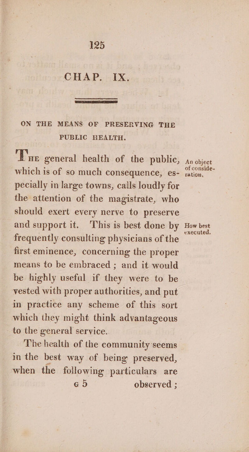 ON THE MEANS OF PRESERVING THE PUBLIC HEALTH. Tae general health of the public, which is of so much consequence, es- pecially in large towns, calls loudly for the attention of the magistrate, who should exert every nerve to preserve and support it. This is best done by frequently consulting physicians of the first eminence, concerning the proper means to be embraced ; and it would be highly useful if they were to be vested with proper authorities, and put in practice any scheme of this sort which they might think. advantageous to the general service. The health of the community seems in the best way of being preserved, when the following particulars are G5) observed ; An object of conside- ration, How best executed,