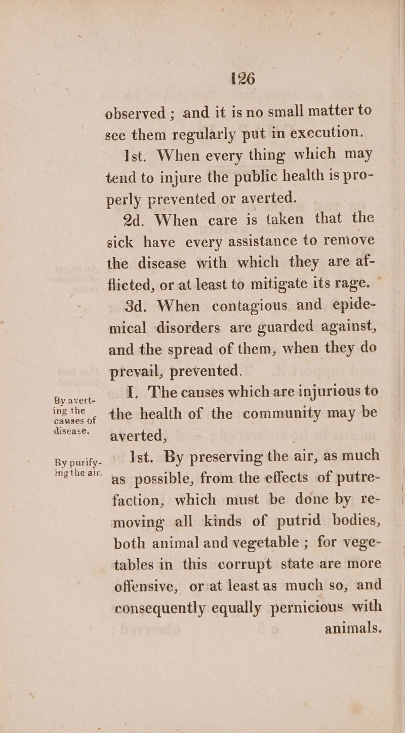 By avert- ing the causes of disease. 126 observed ; and it is no small matter to see them regularly put in execution. Ist. When every thing which may tend to injure the public health is pro- perly prevented or averted. 9d. When care is taken that the sick have every assistance to remove the disease with which they are af- flicted, or at least to mitigate its rage. — 3d. When contagious and epide- mical disorders are guarded against, — and the spread of them, when they do prevail, prevented. I. The causes which are injurious to the health of the community may be averted, Ist. By preserving the air, as much as possible, from the effects of putre- faction, which must be done by re- moving all kinds of putrid bodies, both animal and vegetable ; for vege- tables in this corrupt state are more offensive, or at leastas much so, and consequently equally pernicious with animals,
