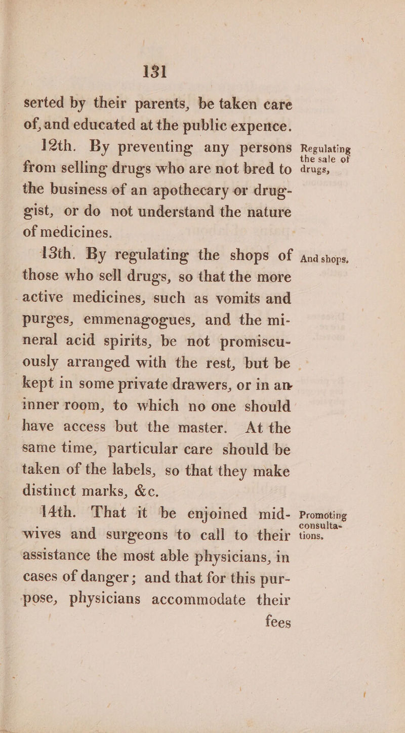 serted by their parents, be taken care of, and educated at the public expence. 12th. By preventing any persons from selling drug's who are not bred to the business of an apothecary or drug- gist, or do not understand the nature of medicines. 13th. By regulating the shops of those who sell drugs, so that the more _active medicines, such as vomits and purges, emmenagogues, and the mi- neral acid spirits, be not promiscu- Regulating the sale of drugs, And shops, | kept in some private drawers, or in an inner room, to which no one should have access but the master. At the same time, particular care should be taken of the labels, so that they make distinct marks, &amp;c. 4th. That it be enjoined mid- wives and surgeons to call to their assistance the most able physicians, in cases of danger; and that for this pur- pose, physicians accommodate their | fees Promoting consulta- tions,