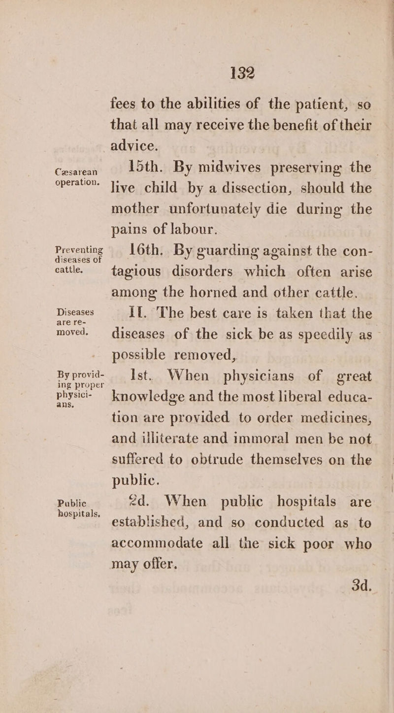 Cesarean operation. Preventing diseases of cattle. Diseases are re- moved. By provid- ing proper physici- ans. Public hospitals, 132 fees to the abilities of the patient, so that all may receive the benefit of their advice. | 15th. By midwives preserving the live child by a dissection, should the mother unfortunately die during the pains of labour. 16th. By guarding against the con- tagious disorders which often arise among the horned and other cattle. If. The best care is taken that the diseases of the sick be as speedily as — possible removed, Ist. When physicians of great knowledge and the most liberal educa- tion are provided to order medicines, and illiterate and immoral men be not suffered to obtrude themselves on the public. <d. When public hospitals are established, and so conducted as to accommodate all the sick poor who may offer. od.