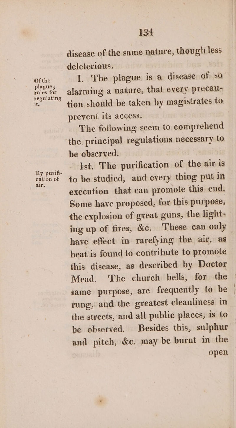 Ofthe ' plague; rules for regulating It By purifi- cation of air, 134 disease of the same nature, though less deleterious. I. The plague is a disease of so alarming a nature, that every precau- tion should be taken by magistrates to prevent its access. The following seem to comprehend the principal regulations necessary to be observed. Ist. The purification of the air is to be studied, and every thing put in execution that can promote this end. Some have proposed, for this purpose, the explosion of great guns, the light- ing up of fires, &c. ‘These can only have effect in rarefying the air, as heat is found to contribute to promote this disease, as described by Doctor Mead. The church bells, for the same purpose, are frequently to be rung, and the greatest cleanliness in be observed. Besides this, sulphur and pitch, &c. may be burnt in the open