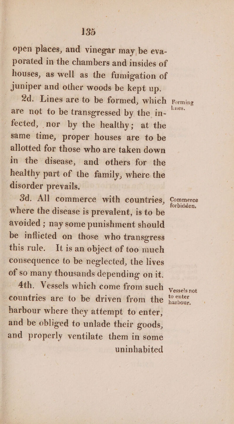 _ open places, and vinegar may be eva- - porated in the chambers and insides of houses, as well as the fumigation of juniper and other woods be kept up. 2d. Lines are to be formed, which are not to be transgressed by the in- ~ fected, nor by the healthy; at the same time, proper houses are to be allotted for those who are taken down in the disease, and others for the healthy part of the family, where the disorder prevails. 3d. All commerce with countries, where the disease is prevalent, is to be avoided ; nay some punishment should be inflicted on those who transgress this rule. It is an object of too much consequence to be neglected, the lives of so many thousands depending on it. Ath. Vessels which come from such countries are to be driven from the harbour where they attempt to enter, and be obliged to unlade their goods, and properly ventilate them in some uninhabited Forming lines. Commerce forbidden, Vessels not to enter harbour,