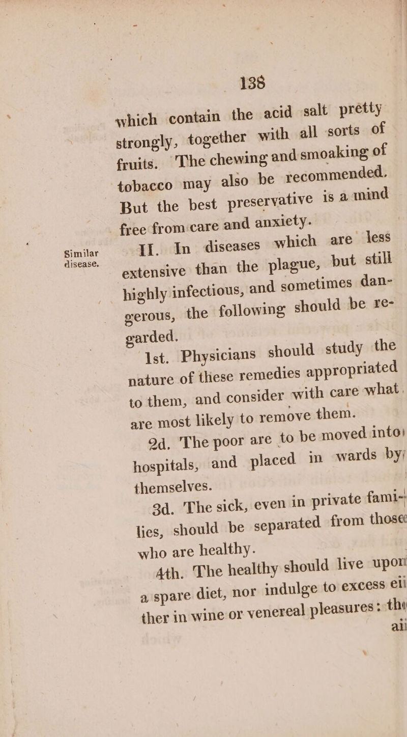 Similar cisease, 138 strongly, together with all sorts of fruits. The chewing and smoaking of tobacco may also be recommended. Il. In diseases which are less extensive than the plague, but stall serous, the following should be re- garded. Ist. Physicians should study the nature of these remedies appropriated to them, and consider with care what, are most likely to remove them. 9d. The poor are to be moved into) hospitals, and placed in wards by; themselves. | 3d. The sick, even in private fami-; lies, should be separated from those: who are healthy. 3 Ath. The healthy should live upon a spare diet, nor indulge to excess ell ther in wine or venereal pleasures; tho all