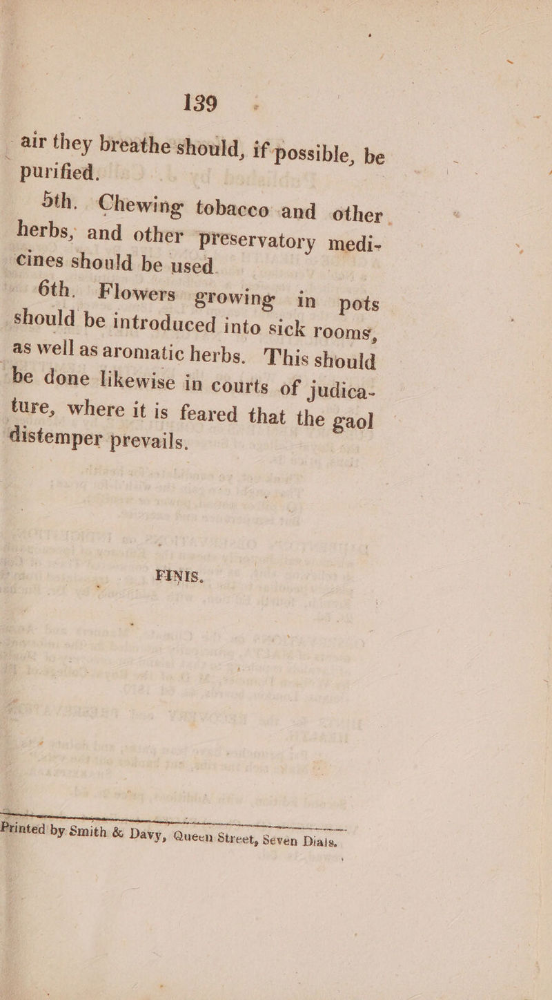 _ air they breathe should, if Possible, be purified, Sth. Chewing tobacco and other | herbs, and other preservatory medi- cines should be used. 6th. Flowers growing in pots should be introduced into sick rooms, as well as aromatic herbs. This should “be done likewise in courts of judica- ture, where it is feared that the gaol distemper prevails. FINIS, Printed by Smith &amp; Davy, Queen Street, Seven Dials,