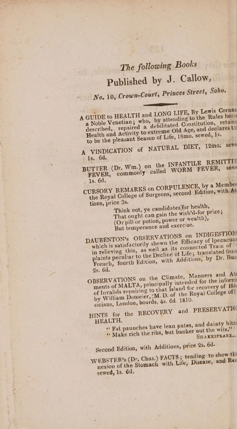 The following Books Published by J- Callow, No. 10, Crown-Court, Princes Street, Soho. ———— A GUIDE to HEALTH and LONG LIFE, By Lewis Cornaa a Noble Venetian; who, by attending to the Rules her described, repaired a debilitated Constitution, retairin Health and Activity to extreme Old Age, and declares tt f Life, 18mo. sewed, Is. to be the pleasant Season © L DIET, 12mo; sers A VINDICATION of NATURA Is. 6d. BUTTER (Dr. Wm. FEVER, common 1s. 6d. CURSORY REMARKS on CORPULENCE, by a Memboe the Royal College of Surgeons, second Edition, with AA tions, price 3s- Think not, ye candidates‘for health, _ That ought can gain the wish’d-for prize; (Or pill or potion, power or wealth), But temperance and exercise. DAUBENTON’s OBSERVATIONS on INDIGESTIOD which is satisfactorily shewn the Efficacy of Ipecacuas in telieving this, as well.as its connected Train of © plaints peculiar to the Decline of Life; translated frou! French, fourth Edition, with Additions, by Dr. Bus Qs. 6d. OBSERVATIONS on the Climate, Manners and A\y ments of MALTA, principally intended for the inforns of Invalids repairing to that Island for recovery of Hae by William Domeier, “M. D. of the Royai College of{ sicians, London, poards, 438. 6d. 1810. HINTS for the RECOVERY and PRESERVATIC( HEALTH. «‘ Fat paunches have jean pates, and dainty bits «« Make rich the ribs, but banker out the wits.” | SHAKESPEARE+» ) on the INFANTILE REMITTFE ly called WORM FEVER, sews Second Edition, with Additions, price 2s. 6d- nding to shew thh WEBSTER’s (Dr. Chas.) FACTS; te Disease, and Ree nexion of the Stomach with Life, sewed, 1s. 6d.