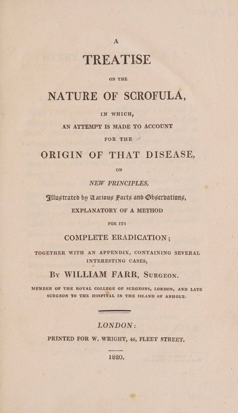 A TREATISE ON THE NATURE OF SCROFULA, IN WHICH, AN ATTEMPT IS MADE TO ACCOUNT FOR THE ORIGIN OF THAT DISEASE, ON NEW PRINCIPLES, “Wlustrated by Marioug Facts and Obserbations, EXPLANATORY OF A METHOD FOR ITS COMPLETE ERADICATION ; TOGETHER WITH AN APPENDIX, CONTAINING SEVERAL INTERESTING CASES, By WILLIAM FARR, Svurceon. MEMBER OF THE ROYAL cones OF SURGEONS, LONDON, AND LATE SURGEON TO THE HOSPITAL IN THE ISLAND OF ANHOLT. LONDON: PRINTED FOR W; WRIGHT, 46, FLEET STREET. (eee 1820.