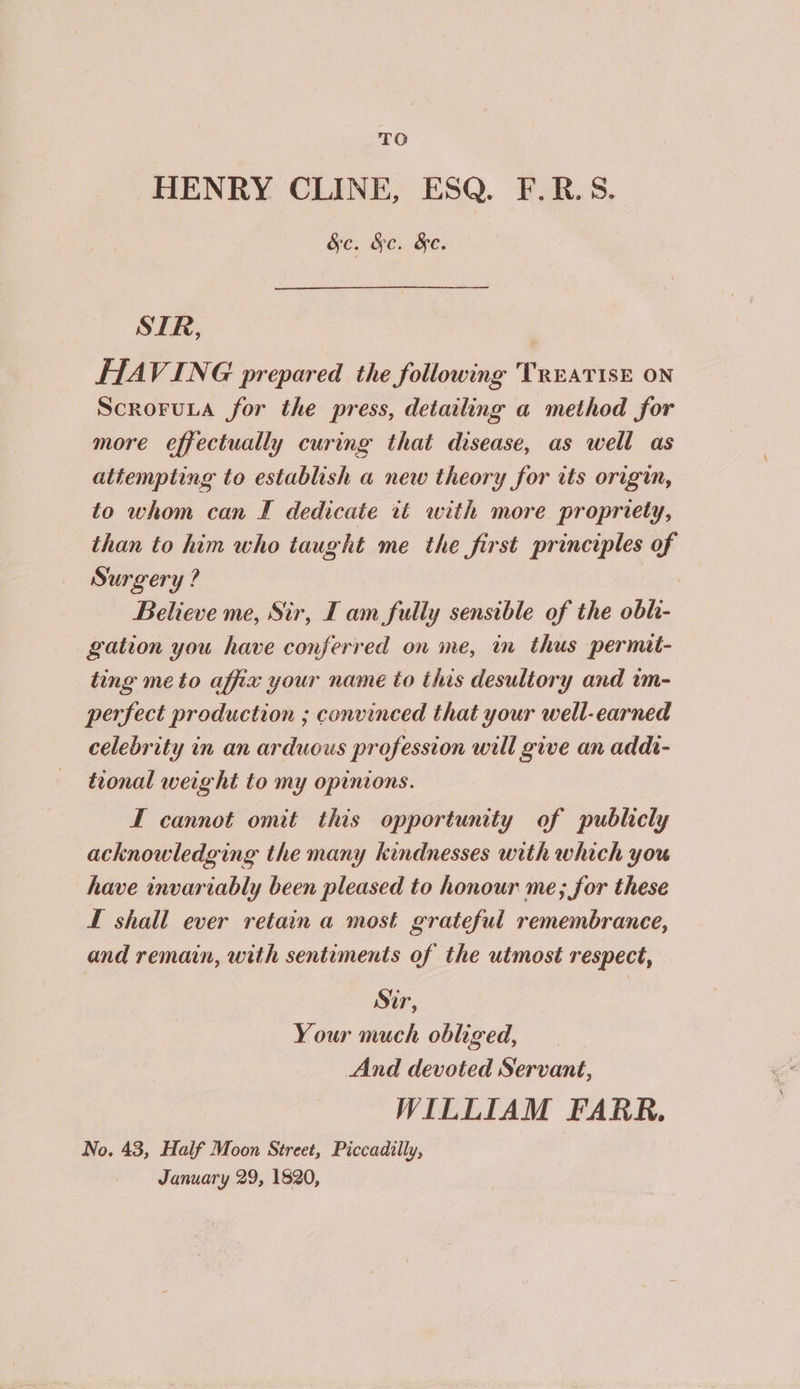 TO HENRY CLINE, ESQ. F.R.S. See He. Ge. SIR, HAVING prepared the following TREATISE ON Scroruua for the press, detailing a method for more effectually curing that disease, as well as attempting to establish a new theory for its origin, to whom can I dedicate it with more propriety, than to him who taught me the first principles of Surgery ? . Believe me, Sir, I am fully sensible of the obh- gation you have conferred on me, in thus permit- ting me to affix your name to this desultory and im- perfect production ; convinced that your well-earned celebrity in an arduous profession will give an addt- tional weight to my opinions. I cannot omit this opportunity of publicly acknowledging the many kindnesses with which you have invariably been pleased to honour me; for these Lf shall ever retain a most grateful remembrance, and remain, with sentiments of the utmost respect, Sir, Your much obliged, And devoted Servant, WILLIAM FARR. No. 43, Half Moon Street, Piccadilly, January 29, 1820,