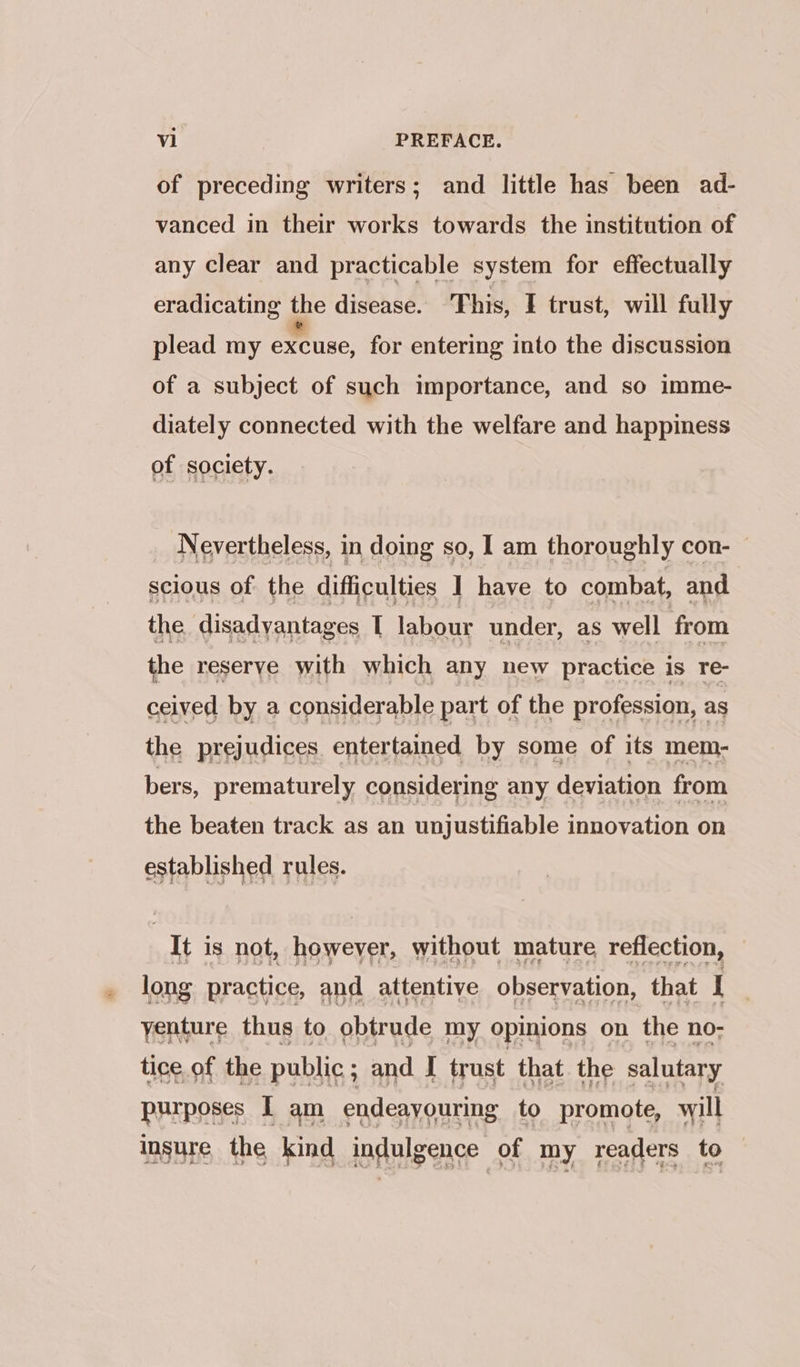 of preceding writers; and little has been ad- vanced in their works towards the institution of any clear and practicable system for effectually eradicating the disease. This, I trust, will fully plead my excuse, for entering into the discussion of a subject of such importance, and so imme- diately connected with the welfare and happiness of society. Nevertheless, in doing so, I am thoroughly con- — scious of the difficulties 1 have to combat, and the disadvantages [ labour under, as well from the reserye with which any new practice is re- ceived by a considerable part of the profession, as the prejudices. entertained by some of its mem- bers, prematurely considering any deviation from the beaten track as an unjustifiable innovation on established rules. It is not, howeyer, without mature reflection, long practice, and attentive observation, that I yenture thus to obtrude my opinions on the no- tice of the public; and J trust that the salutary purposes I am endeayouring to promote, will insure the kind indulgence of my readers to
