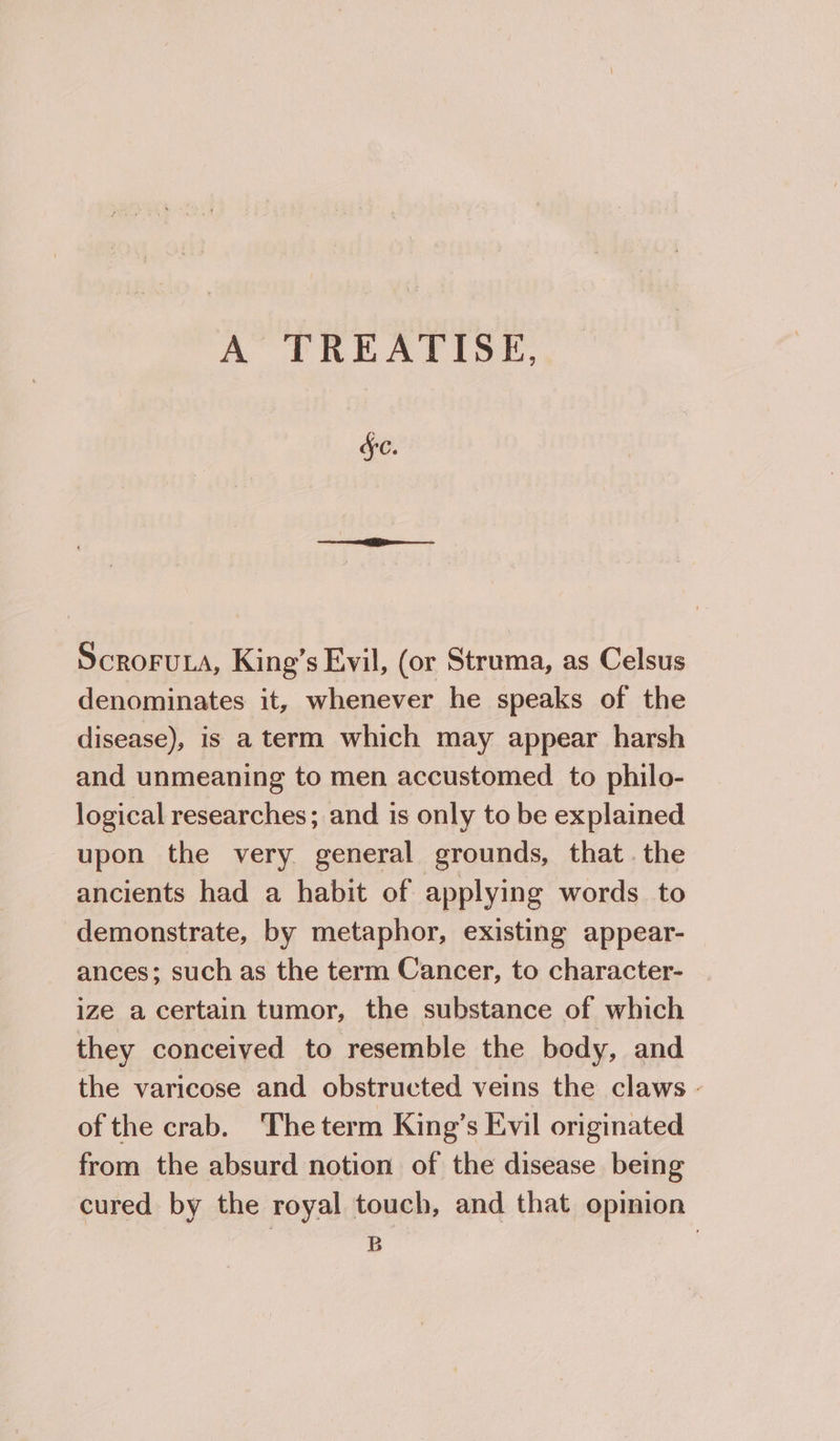 A TREATISE, FC. ScCROFULA, King’s Evil, (or Struma, as Celsus denominates it, whenever he speaks of the disease), is a term which may appear harsh and unmeaning to men accustomed to philo- logical researches; and is only to be explained upon the very general grounds, that. the ancients had a habit of applying words to demonstrate, by metaphor, existing appear- ances; such as the term Cancer, to character- ize a certain tumor, the substance of which they conceived to resemble the body, and the varicose and obstructed veins the claws - of the crab. The term King’s Evil originated from the absurd notion of the disease being cured by the royal touch, and that opinion B