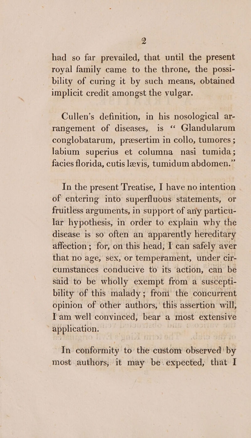 had so far prevailed, that until the present royal family came to the throne, the possi- bility of curing it by such means, obtained implicit credit amongst the vulgar. Cullen’s definition, in his nosological ar- rangement of diseases, is “ Glandularum conglobatarum, presertim in collo, tumores ; labium superius et columna nasi tumida; facies florida, cutis levis, tumidum abdomen.” In the present Treatise, I have no intention of entering into superfluous statements, or fruitless arguments, in support of any particu- lar hypothesis, in order to explain why the disease is so often an apparently hereditary affection ; for, on this head, I can safely aver that no age, sex, or temperament, under cir- cumstances conducive to its action, can be said to be wholly exempt from a suscepti- bility of this malady; from the concurrent opinion of other authors,’ this assertion will, I am well convinced, bear a most extensive cp Teepe ek | In conformity to the custom observed ' by most authors, it may be expected, that I