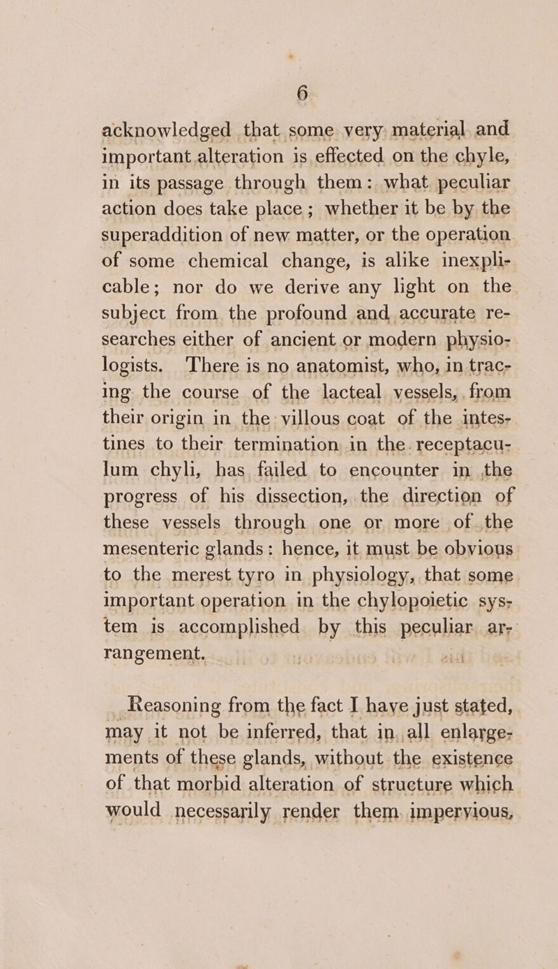 acknowledged that some very: material. and important.alteration is effected on the chyle, in its passage through them: what. peculiar action does take place ; whether it be by the superaddition of new matter, or the operation. of some chemical change, is alike inex pli- cable; nor do we derive any light on the subject from the profound and accurate re- searches either of ancient or modern physio- logists. ‘There is no anatomist, who, in trac- ing the course of the lacteal vessels, from their origin in the villous coat of the intes-. tines to their termination in the. receptacu- . lum chyli, has failed to encounter in the progress of his dissection, the direction of these vessels through one or more of the mesenteric glands: hence, it must be obvious. to the merest tyro in physiology, that some important operation in the chylopoietic sys- tem is accomplished by this peculiar ar- rangement, | Reasoning from the fact I have just stated, may it not be inferred, that in. all enlarge- ments of these glands, without the existence of that ene alteration of structure which would necessarily render them. imperyious,