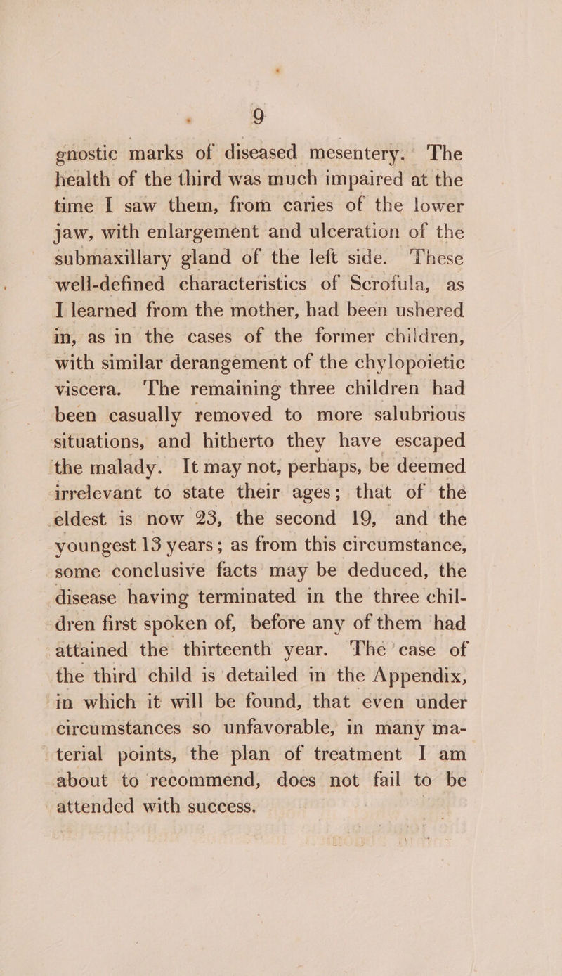 ‘ 9g enostic marks of diseased mesentery. The health of the third was much impaired at the time I saw them, from caries of the lower jaw, with enlargement and ulceration of the submaxillary gland of the left side. These well-defined characteristics of Scrofula, as I learned from the mother, had been ushered im, as in the cases of the former children, with similar derangement of the chylopoietic viscera. ‘The remaining three children had been casually removed to more salubrious situations, and hitherto they have escaped ‘the malady. It may not, perhaps, be deemed irrelevant to state their ages; that of the _eldest is now 23, the second 19, and the youngest 13 years; as from this circumstance, “some conclusive facts may be deduced, the disease having terminated in the three chil- dren first spoken of, before any of them had -attained the thirteenth year. The case of the third child is detailed in the Appendix, in which it will be found, that even under circumstances so unfavorable, in many ma- terial points, the plan of treatment I am about to recommend, does not fail to be — -attended with success.