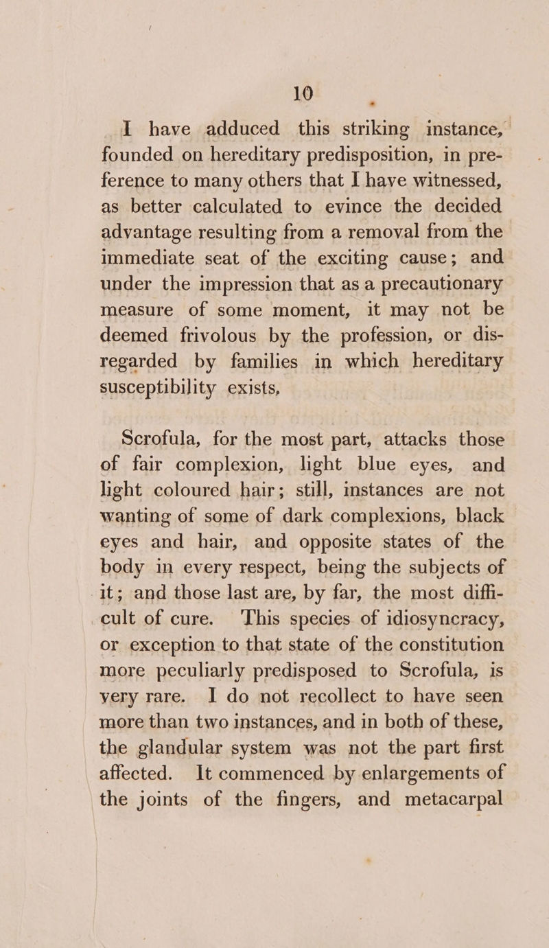 I have adduced this striking instance, founded on hereditary predisposition, in pre- ference to many others that I have witnessed, as better calculated to evince the decided advantage resulting from a removal from the immediate seat of the exciting cause; and under the impression that as a precautionary measure of some moment, it may not be deemed frivolous by the profession, or dis- regarded by families in which hereditary susceptibility exists, Scrofula, for the most part, attacks those of fair complexion, light blue eyes, and light coloured hair; still, instances are not wanting of some of dark complexions, black eyes and hair, and opposite states of the body in every respect, being the subjects of it; and those last are, by far, the most dif_i- cult of cure. This species of idiosyncracy, or exception to that state of the constitution more peculiarly predisposed to Scrofula, is yery rare. I do not recollect to have seen more than two instances, and in both of these, the glandular system was not the part first affected. It commenced by enlargements of the joints of the fingers, and metacarpal