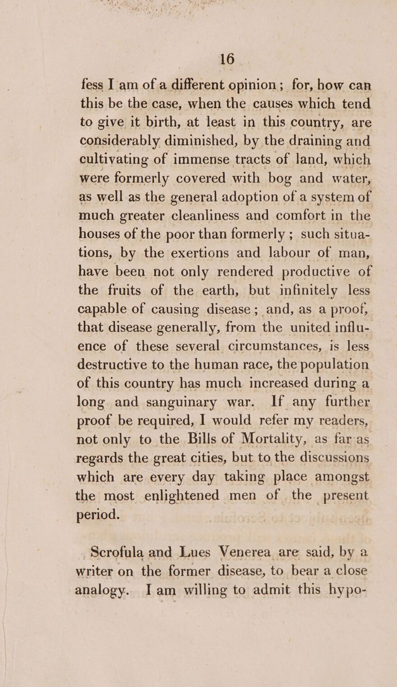 fess I am of a different opinion; for, how can this be the case, when the causes which tend to give it birth, at least in this country, are considerably diminished, by the draining and cultivating of immense tracts of land, which were formerly covered with bog and water, as well.as the general adoption of a system of much greater cleanliness and comfort in the houses of the poor than formerly ; such situa- tions, by the exertions and labour of man, have been not only rendered productive of the fruits of the earth, but infinitely less capable of causing disease; and, as a proof, that disease generally, from the united influ- ence of these several circumstances, is less destructive to the human race, the population of this country has much increased during a long and sanguinary war. If any further proof be required, I would refer my readers, not only to the Bills of Mortality, as far as regards the great cities, but to the discussions which are every day taking place amongst the most enlightened men of the present period. | Scrofula and Lues Venerea are said, by a writer on the former disease, to bear a close analogy. Iam willing to admit this hypo-