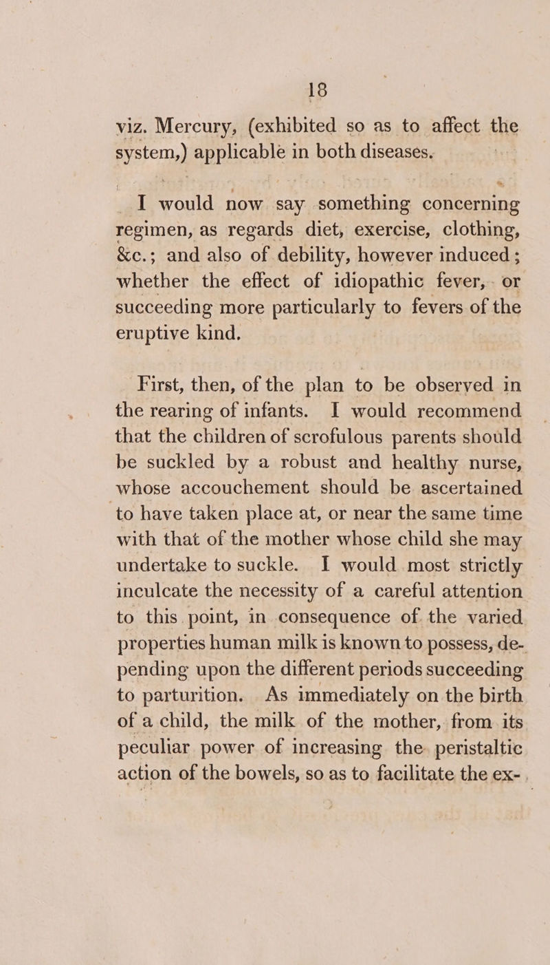 viz. Mercury, (exhibited so as to affect the system) applicable in both diseases, I would now say. something concerning regimen, as regards diet, exercise, clothing, &amp;ec.; and also of. debility, however induced ; whether the effect of idiopathic fever, or succeeding more particularly to fevers of the eruptive kind. First, then, of the plan to be observed in the rearing of infants. I would recommend that the children of scrofulous parents should be suckled by a robust and healthy nurse, whose accouchement should be ascertained ‘to have taken place at, or near the same time with that of the mother whose child she may undertake to suckle. I would most strictly inculcate the necessity of a careful attention to this. point, in consequence of the varied properties human milk is known to possess, de- pending upon the different periods succeeding to parturition. As immediately on the birth of a child, the milk of the mother, from. its peculiar power of increasing the. peristaltic action of the bowels, so as to facilitate the ex-.