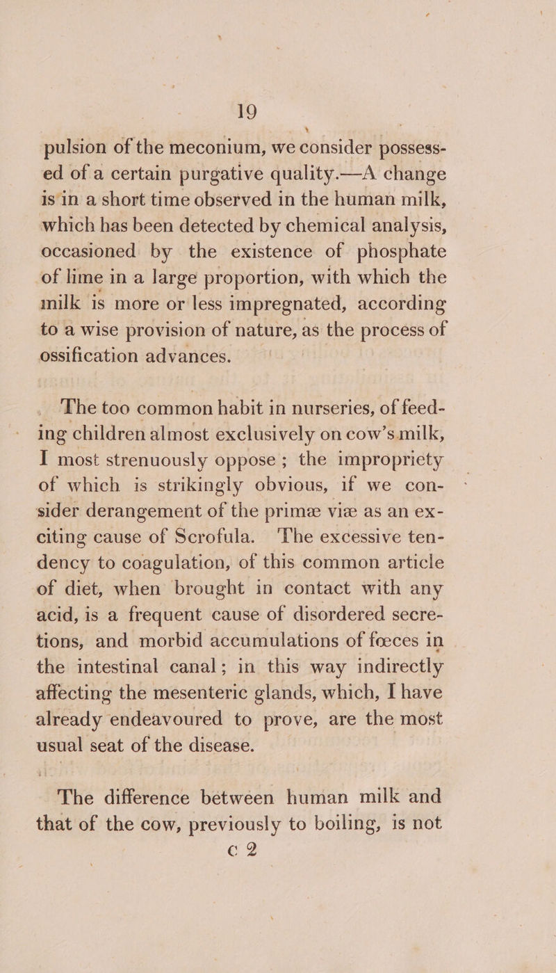 pulsion of the meconium, we consider possess- ed of a certain purgative quality —A change isin a short time observed in the human milk, which has been detected by chemical analysis, occasioned by the existence of phosphate of lime in a large proportion, with which the milk is more or less impregnated, according to a wise provision of nature, as the process of ossification advances. | The too common habit in nurseries, of feed- ing children almost exclusively on cow’similk, I most strenuously oppose ; the impropriety of which is strikingly obvious, if we con- sider derangement of the prime: vie as an ex- citing cause of Scrofula. ‘The excessive ten- dency to coagulation, of this common article of diet, when brought in contact with any acid, is a frequent cause of disordered secre- tions, and morbid accumulations of feeces in the intestinal canal; in this way indirectly affecting the mesenteric glands, which, I have already endeavoured to prove, are the most usual seat of the disease. The difference between human milk and that of the cow, previously to boiling, is not eg