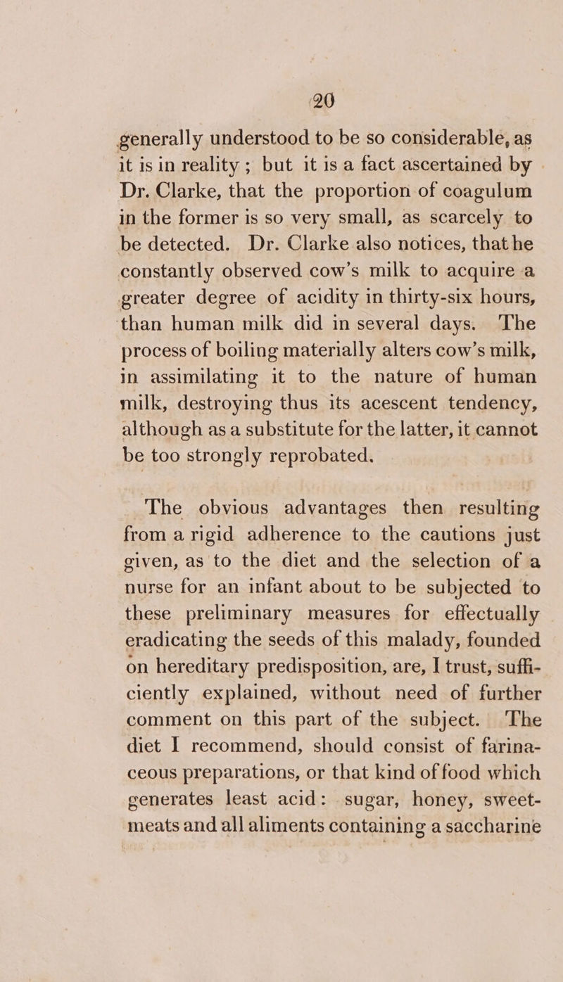 generally understood to be so considerable, as it is in reality ; but it 1s a fact ascertained by . Dr. Clarke, that the proportion of coagulum in the former is so very small, as scarcely to be detected. Dr. Clarke also notices, that he constantly observed cow’s milk to acquire a greater degree of acidity in thirty-six hours, than human milk did in several days. The process of boiling materially alters cow’s milk, in assimilating it to the nature of human milk, destroying thus its acescent tendency, although as a substitute for the latter, it cannot be too strongly reprobated. The obvious advantages then resulting from a rigid adherence to the cautions just given, as to the diet and the selection of a nurse for an infant about to be subjected to these preliminary measures for effectually eradicating the seeds of this malady, founded on hereditary predisposition, are, I trust, suffi- ciently explained, without need of further comment on this part of the subject. The diet I recommend, should consist of farina- ceous preparations, or that kind of food which generates least acid: sugar, honey, sweet- meats and all aliments containing a saccharine