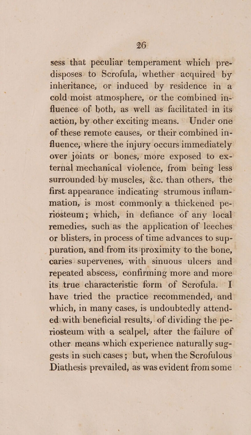 sess that peculiar temperament which pre- disposes to Scrofula, whether acquired by inheritance, or induced by residence in a cold moist atmosphere, or the combined in- fluence of both, as well as facilitated in its action, by other exciting means. Under one of these remote causes, or their combined in- fluence, where the injury occurs immediately over joints or bones, more exposed to ex- ternal mechanical violence, from being less surrounded by muscles, &amp;c. than others, the first. appearance indicating strumous inflam- mation, is most commonly a thickened pe- riosteum; which, in defiance of any local remedies, such as the application of leeches or blisters, in process of time advances to sup- puration, and from its ‘proximity to the bone, caries supervenes, with sinuous ulcers and repeated abscess, confirming more and more its true characteristic form of Scrofula. I have tried the practice recommended, and which, in many cases, 1s undoubtedly attend- edi with beneficial results, of dividing the pe- riosteum with a scalpel, after the failure of other means which experience naturally sug- gests in such cases; but, when the Scrofulous Diathesis prevailed, as was evident from some