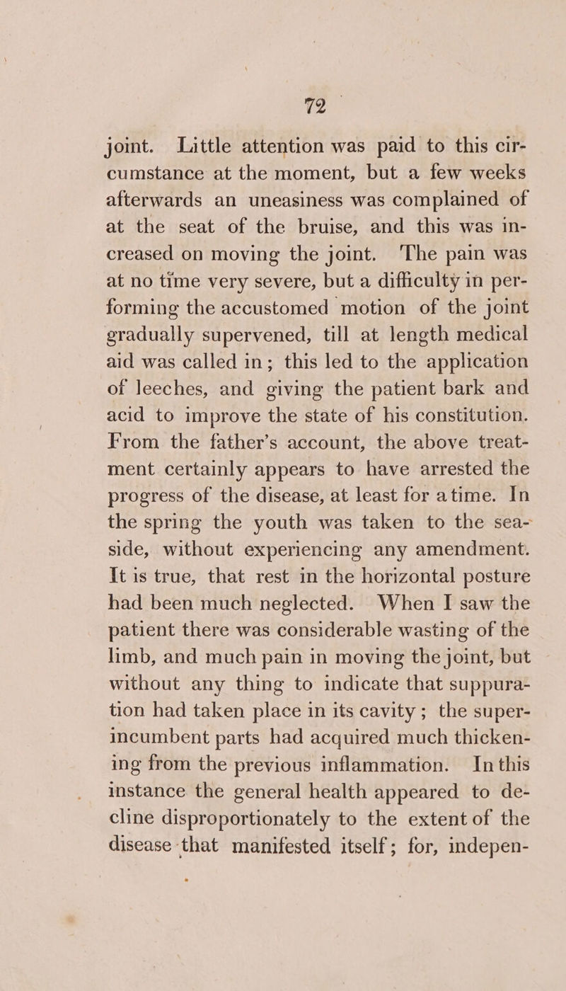 joint. Little attention was paid to this cir- cumstance at the moment, but a few weeks afterwards an uneasiness was complained of at the seat of the bruise, and this was in- creased on moving the joint. ‘The pain was at no time very severe, but a difficulty in per- forming the accustomed motion of the joint gradually supervened, till at length medical aid was called in; this led to the application of leeches, and giving the patient bark and acid to improve the state of his constitution. From the father’s account, the above treat- ment certainly appears to have arrested the progress of the disease, at least for atime. In the spring the youth was taken to the sea- side, without experiencing any amendment. It is true, that rest in the horizontal posture had been much neglected. When I saw the patient there was considerable wasting of the limb, and much pain in moving the joint, but without any thing to indicate that suppura- tion had taken place in its cavity; the super- incumbent parts had acquired much thicken- ing from the previous inflammation. In this instance the general health appeared to de- cline disproportionately to the extent of the disease that manifested itself; for, indepen-