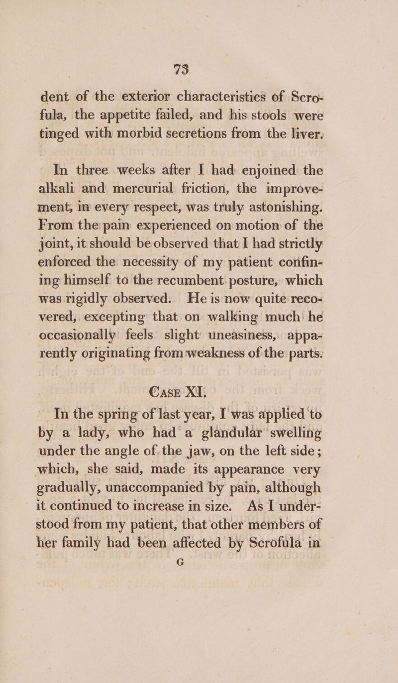 dent. of the exterior characteristics of Scro- fula, the appetite failed, and his stools were tinged with morbid secretions from the liver, ' In three weeks after I had enjoined the alkali and mercurial friction, the improve- ment, in every respect, was truly astonishing. From the pain experienced on motion of the joint, it should be observed that I had strictly enforced the necessity of my patient confin- ing himself to the recumbent. posture, which was rigidly observed. He is now quite reco- vered,. excepting that on walking much: he occasionally feels slight’ uneasiness, appa- rently originating from ‘weakness of the parts. Case XI. In the spring of last year, I was applied to 2 pan by a lady, who hada glandular ‘swelling under the angle of. the jaw, on the left side; which, she said, made its appearance very gradually, unaccompanied by pain, although it continued to increase in size. As I under- stood from my patient, that other members of her family had been affected by Scrofula in