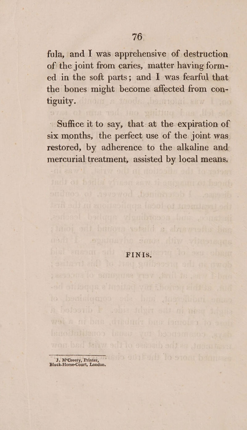 fula, and I was apprehensive of destruction of the joint from caries, matter having form- ed in the soft parts; and I was fearful that the bones might become affected from con- tiguity. - Suffice it to say, that. at the. expiration of six months, the perfect use of the joint was restored, by adherence to the alkaline and: mercurial treatment, assisted by local means, FINIS. J. M‘Creery, Printer, ~ Black-Horse-Court, London.