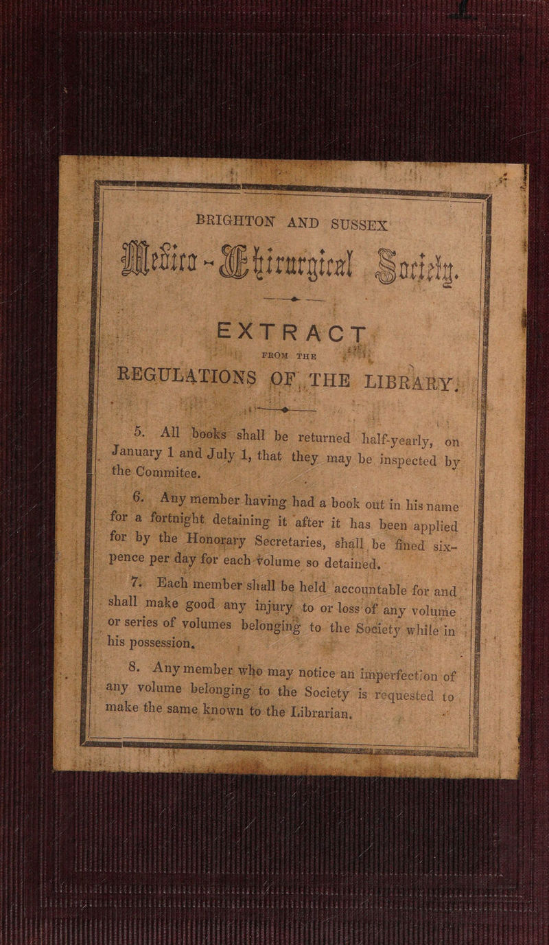BRIGHTON AND SUSSEX | ry Metira~ (Buirmtgical Socity ——_+ ——e SNC REGULATIONS or THE TIBR, ARTY; -o. All books* shall be returned » half-yea rly, on January 1 and July 1, that they may be eed by the Commitee. 6... Any member having had a book out in his name for a fortnight detaining it after it has been applied for by the Honorary Secretaries, shall be fined SIX- pence per day for each ¥olume so detained, 7. Each member shall be held accountable for and shall make good any injury to or loss of any volume or series of volumes belonging to. the Society while‘in his possession, Eats nee RAC OURS ROTA DESI Te SST ONE ee oe BS iS ACE Aig OU Es MONTES SST EEN AES | } 57 pees see ied TAO,” Jey RSI