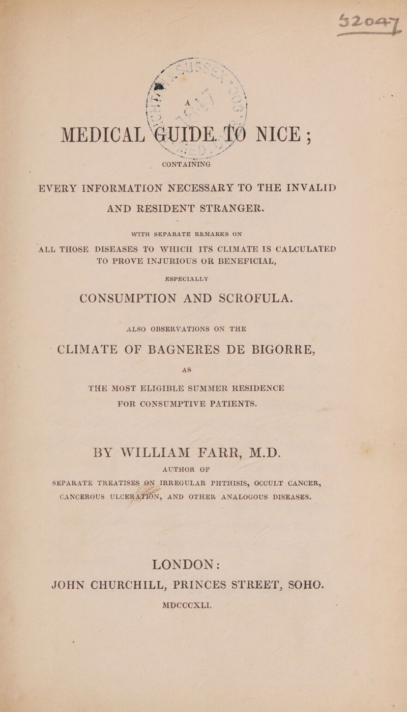 45 52087 gene Hg AE SACHS PEEL INN ; > x 4 oes 8 Se ial . (= & Se E MEDICAL GUIDE ‘to NICE ; CONTAINING. ae a eee EVERY INFORMATION NECESSARY TO THE INVALID AND RESIDENT STRANGER. WITH SEPARATE REMARKS ON TO PROVE INJURIOUS OR BENEFICIAL, ESPECIALLY CONSUMPTION AND SCROFULA. ALSO OBSERVATIONS ON THE CLIMATE OF BAGNERES DE BIGORRE, AS THE MOST ELIGIBLE SUMMER RESIDENCE FOR CONSUMPTIVE PATIENTS. BY WILLIAM FARR, M.D. AUTHOR OF SEPARATE TREATISES ON IRREGULAR PHTHISIS, OCCULT CANCER, CANCEROUS ULCERATION, AND OTHER ANALOGOUS DISEASES. LONDON: JOHN CHURCHILL, PRINCES STREET, SOHO. MDCCCXLI.