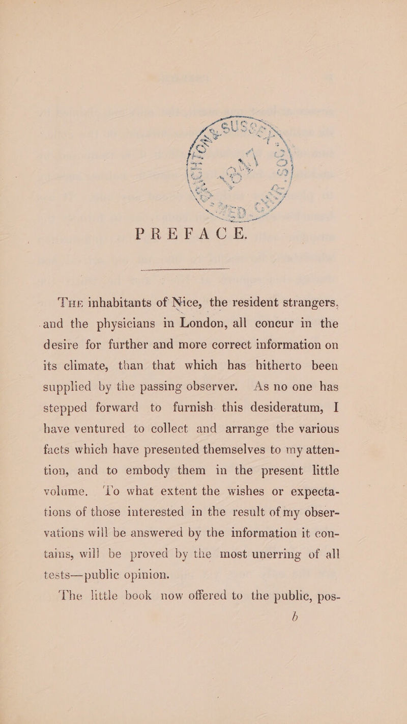 £) Sig 4 = Peete PREFACE. Oo ale ‘Tue inhabitants of Nice, the resident strangers, and the physicians in London, all concur in the desire for further and more correct information on its climate, than that which has hitherto been supplied by the passing observer. As no one has stepped forward to furnish. this desideratum, I have ventured to collect and arrange the various facts which have presented themselves to my atten- tion, and to embody them in the present little volume. ‘lo what extent the wishes or expecta- tions of those interested in the result of my obser- vations will be answered by the information it con- tains, will be proved by the most unerring of all tests—public opinion. The little book now offered to the public, pos- b