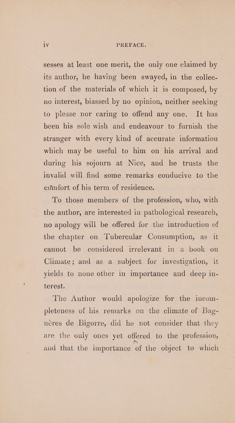 1V PREFACE. sesses at least one merit, the only one claimed by its author, he having been swayed, in the collec- tion of the materials of which it is composed, by no interest, biassed by no opinion, neither seeking to please nor caring to offend any one. It has been his sole wish and endeavour to furnish the stranger with every kind of accurate information which may be useful to him on his arrival and during his sojourn at Nice, and he trusts the invalid will find some remarks conducive to the comfort of his term of residence. To those members of the profession, who, with the author, are interested in pathological research, no apology will be offered for the introduction of the chapter on ‘Lubercular Consumption, as it cannot be considered irrelevant in a book on Climate; and as a subject for investigation, it ylelds to none other in importance and deep in- terest. The Author would apologize for the imcom- pleteness of his remarks on the climate of Bag- neres de GBigorre, did he not consider that they are the only ones yet offered to the profession, aud that the importance ‘of the object to which